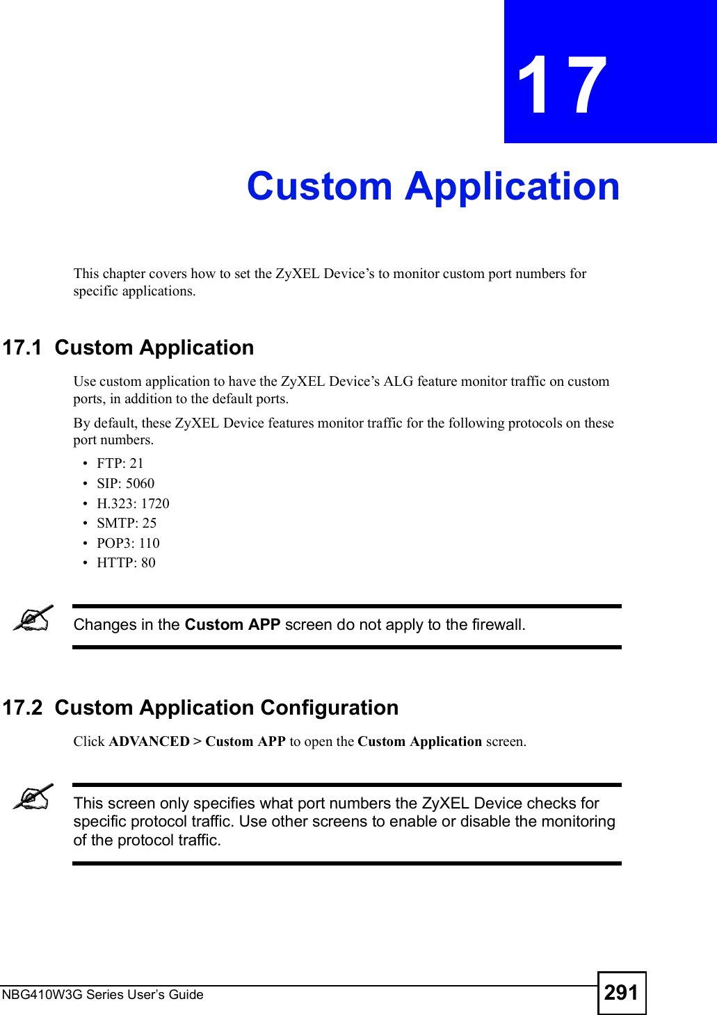 NBG410W3G Series User s Guide 291CHAPTER  17 Custom ApplicationThis chapter covers how to set the ZyXEL Device!s to monitor custom port numbers for specific applications. 17.1  Custom Application Use custom application to have the ZyXEL Device!s ALG feature monitor traffic on custom ports, in addition to the default ports. By default, these ZyXEL Device features monitor traffic for the following protocols on these port numbers. FTP: 21 SIP: 5060 H.323: 1720 SMTP: 25 POP3: 110 HTTP: 80Changes in the Custom APP screen do not apply to the firewall.17.2  Custom Application Configuration Click ADVANCED &gt; Custom APP to open the Custom Application screen. This screen only specifies what port numbers the ZyXEL Device checks for specific protocol traffic. Use other screens to enable or disable the monitoring of the protocol traffic. 