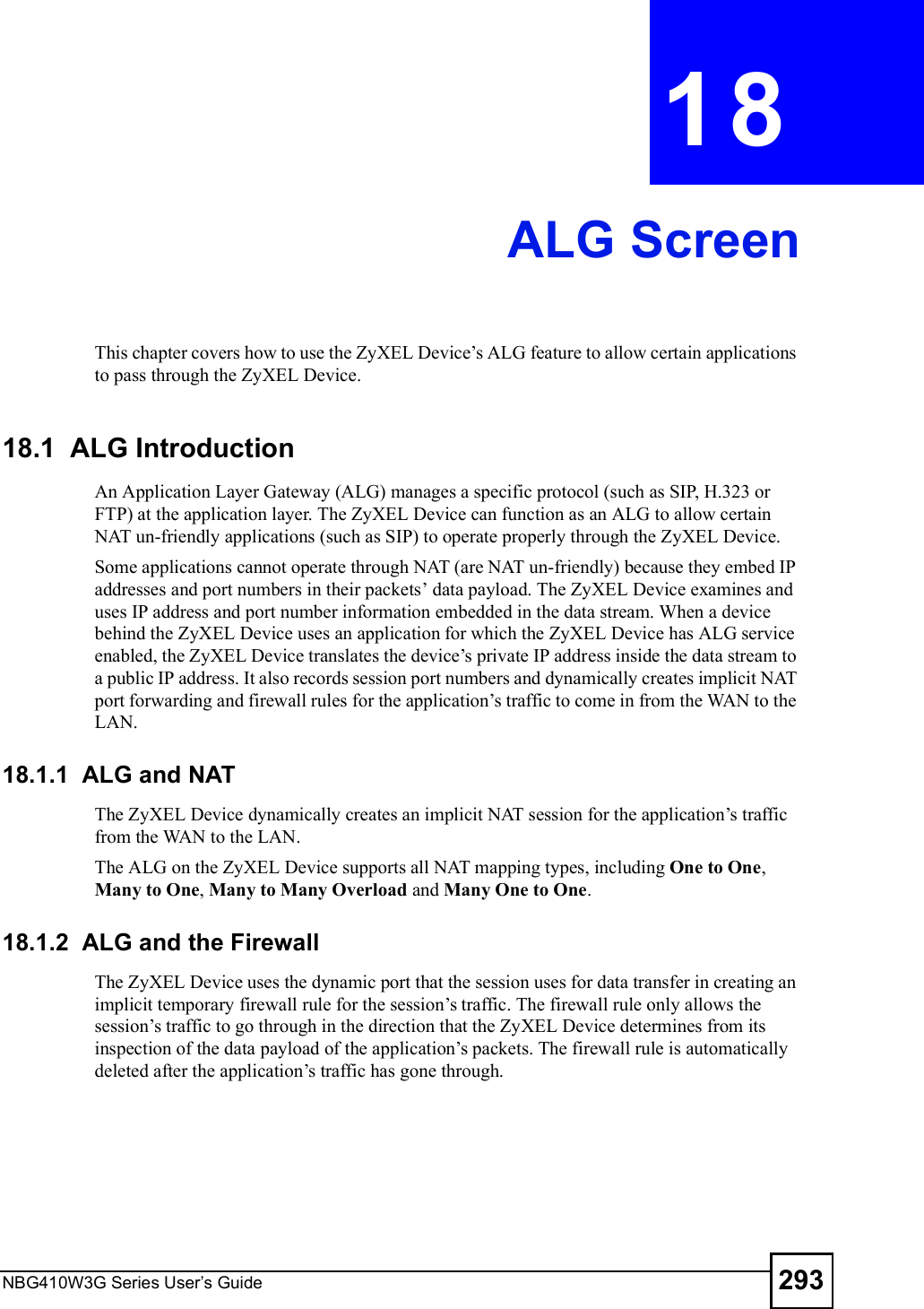 NBG410W3G Series User s Guide 293CHAPTER  18 ALG ScreenThis chapter covers how to use the ZyXEL Device!s ALG feature to allow certain applications to pass through the ZyXEL Device.18.1  ALG Introduction An Application Layer Gateway (ALG) manages a specific protocol (such as SIP, H.323 or FTP) at the application layer. The ZyXEL Device can function as an ALG to allow certain NAT un-friendly applications (such as SIP) to operate properly through the ZyXEL Device. Some applications cannot operate through NAT (are NAT un-friendly) because they embed IP addresses and port numbers in their packets! data payload. The ZyXEL Device examines and uses IP address and port number information embedded in the data stream. When a device behind the ZyXEL Device uses an application for which the ZyXEL Device has ALG service enabled, the ZyXEL Device translates the device!s private IP address inside the data stream to a public IP address. It also records session port numbers and dynamically creates implicit NAT port forwarding and firewall rules for the application!s traffic to come in from the WAN to the LAN. 18.1.1  ALG and NATThe ZyXEL Device dynamically creates an implicit NAT session for the application!s traffic from the WAN to the LAN.The ALG on the ZyXEL Device supports all NAT mapping types, including One to One, Many to One, Many to Many Overload and Many One to One.18.1.2  ALG and the FirewallThe ZyXEL Device uses the dynamic port that the session uses for data transfer in creating an implicit temporary firewall rule for the session!s traffic. The firewall rule only allows the session!s traffic to go through in the direction that the ZyXEL Device determines from its inspection of the data payload of the application!s packets. The firewall rule is automatically deleted after the application!s traffic has gone through.
