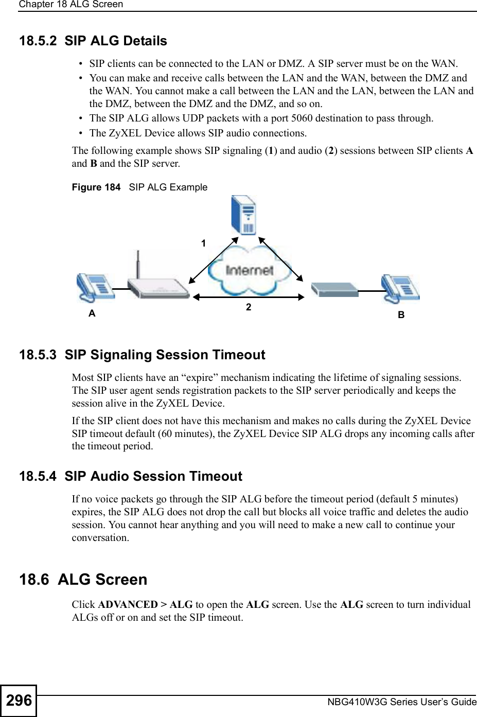 Chapter 18ALG ScreenNBG410W3G Series User s Guide29618.5.2  SIP ALG Details SIP clients can be connected to the LAN or DMZ. A SIP server must be on the WAN.  You can make and receive calls between the LAN and the WAN, between the DMZ and the WAN. You cannot make a call between the LAN and the LAN, between the LAN and the DMZ, between the DMZ and the DMZ, and so on. The SIP ALG allows UDP packets with a port 5060 destination to pass through. The ZyXEL Device allows SIP audio connections. The following example shows SIP signaling (1) and audio (2) sessions between SIP clients A and B and the SIP server. Figure 184   SIP ALG Example 18.5.3  SIP Signaling Session TimeoutMost SIP clients have an &quot;expire# mechanism indicating the lifetime of signaling sessions. The SIP user agent sends registration packets to the SIP server periodically and keeps the session alive in the ZyXEL Device. If the SIP client does not have this mechanism and makes no calls during the ZyXEL Device SIP timeout default (60 minutes), the ZyXEL Device SIP ALG drops any incoming calls after the timeout period. 18.5.4  SIP Audio Session TimeoutIf no voice packets go through the SIP ALG before the timeout period (default 5 minutes) expires, the SIP ALG does not drop the call but blocks all voice traffic and deletes the audio session. You cannot hear anything and you will need to make a new call to continue your conversation.18.6  ALG Screen Click ADVANCED &gt; ALG to open the ALG screen. Use the ALG screen to turn individual ALGs off or on and set the SIP timeout. A12B