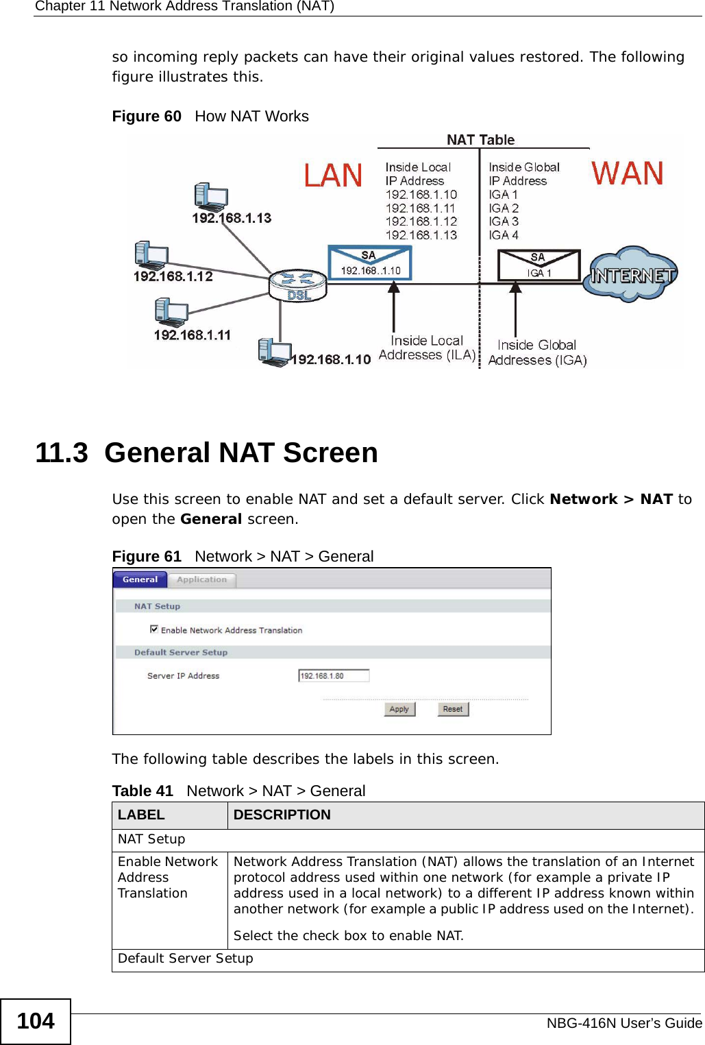 Chapter 11 Network Address Translation (NAT)NBG-416N User’s Guide104so incoming reply packets can have their original values restored. The following figure illustrates this.Figure 60   How NAT Works11.3  General NAT ScreenUse this screen to enable NAT and set a default server. Click Network &gt; NAT to open the General screen.Figure 61   Network &gt; NAT &gt; General The following table describes the labels in this screen.Table 41   Network &gt; NAT &gt; GeneralLABEL DESCRIPTIONNAT SetupEnable Network Address TranslationNetwork Address Translation (NAT) allows the translation of an Internet protocol address used within one network (for example a private IP address used in a local network) to a different IP address known within another network (for example a public IP address used on the Internet). Select the check box to enable NAT.Default Server Setup