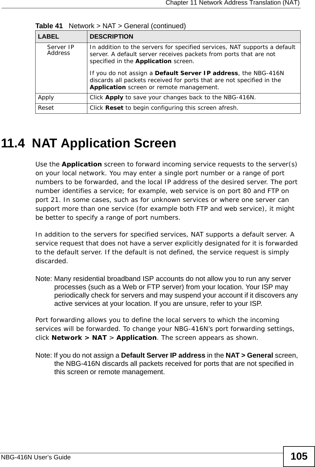  Chapter 11 Network Address Translation (NAT)NBG-416N User’s Guide 10511.4  NAT Application Screen   Use the Application screen to forward incoming service requests to the server(s) on your local network. You may enter a single port number or a range of port numbers to be forwarded, and the local IP address of the desired server. The port number identifies a service; for example, web service is on port 80 and FTP on port 21. In some cases, such as for unknown services or where one server can support more than one service (for example both FTP and web service), it might be better to specify a range of port numbers.In addition to the servers for specified services, NAT supports a default server. A service request that does not have a server explicitly designated for it is forwarded to the default server. If the default is not defined, the service request is simply discarded.Note: Many residential broadband ISP accounts do not allow you to run any server processes (such as a Web or FTP server) from your location. Your ISP may periodically check for servers and may suspend your account if it discovers any active services at your location. If you are unsure, refer to your ISP.Port forwarding allows you to define the local servers to which the incoming services will be forwarded. To change your NBG-416N’s port forwarding settings, click Network &gt; NAT &gt; Application. The screen appears as shown.Note: If you do not assign a Default Server IP address in the NAT &gt; General screen, the NBG-416N discards all packets received for ports that are not specified in this screen or remote management.Server IP Address In addition to the servers for specified services, NAT supports a default server. A default server receives packets from ports that are not specified in the Application screen. If you do not assign a Default Server IP address, the NBG-416N discards all packets received for ports that are not specified in the Application screen or remote management.Apply Click Apply to save your changes back to the NBG-416N.Reset Click Reset to begin configuring this screen afresh.Table 41   Network &gt; NAT &gt; General (continued)LABEL DESCRIPTION