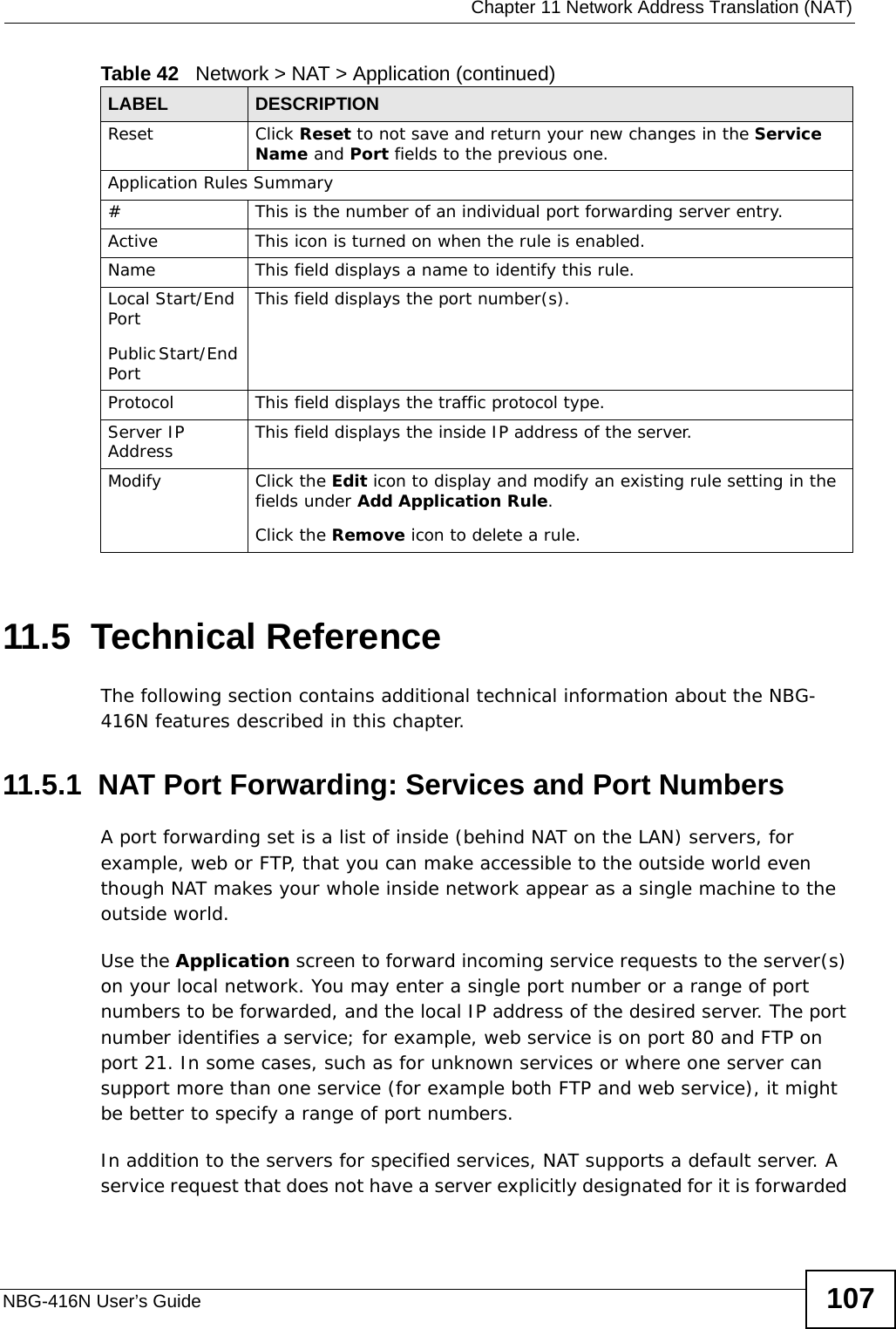  Chapter 11 Network Address Translation (NAT)NBG-416N User’s Guide 10711.5  Technical ReferenceThe following section contains additional technical information about the NBG-416N features described in this chapter.11.5.1  NAT Port Forwarding: Services and Port NumbersA port forwarding set is a list of inside (behind NAT on the LAN) servers, for example, web or FTP, that you can make accessible to the outside world even though NAT makes your whole inside network appear as a single machine to the outside world. Use the Application screen to forward incoming service requests to the server(s) on your local network. You may enter a single port number or a range of port numbers to be forwarded, and the local IP address of the desired server. The port number identifies a service; for example, web service is on port 80 and FTP on port 21. In some cases, such as for unknown services or where one server can support more than one service (for example both FTP and web service), it might be better to specify a range of port numbers.In addition to the servers for specified services, NAT supports a default server. A service request that does not have a server explicitly designated for it is forwarded Reset Click Reset to not save and return your new changes in the Service Name and Port fields to the previous one.Application Rules Summary#This is the number of an individual port forwarding server entry.Active This icon is turned on when the rule is enabled. Name This field displays a name to identify this rule.Local Start/End PortPublic Start/End PortThis field displays the port number(s). Protocol This field displays the traffic protocol type. Server IP Address This field displays the inside IP address of the server.Modify Click the Edit icon to display and modify an existing rule setting in the fields under Add Application Rule. Click the Remove icon to delete a rule.Table 42   Network &gt; NAT &gt; Application (continued)LABEL DESCRIPTION