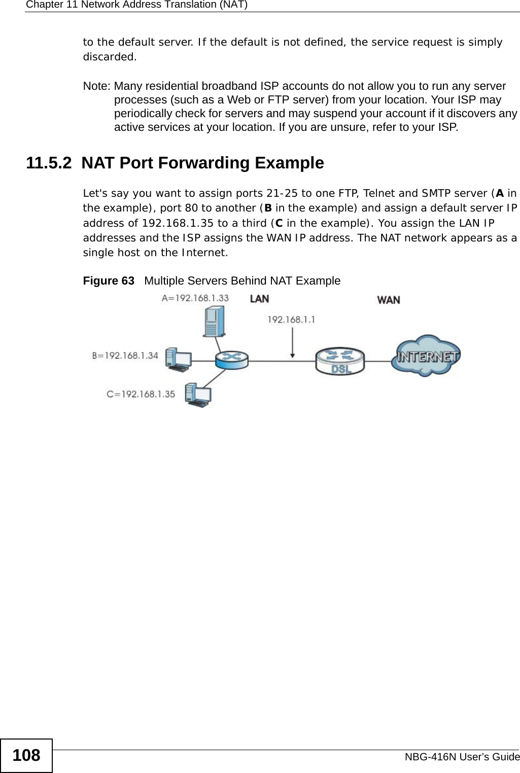 Chapter 11 Network Address Translation (NAT)NBG-416N User’s Guide108to the default server. If the default is not defined, the service request is simply discarded.Note: Many residential broadband ISP accounts do not allow you to run any server processes (such as a Web or FTP server) from your location. Your ISP may periodically check for servers and may suspend your account if it discovers any active services at your location. If you are unsure, refer to your ISP.11.5.2  NAT Port Forwarding ExampleLet&apos;s say you want to assign ports 21-25 to one FTP, Telnet and SMTP server (A in the example), port 80 to another (B in the example) and assign a default server IP address of 192.168.1.35 to a third (C in the example). You assign the LAN IP addresses and the ISP assigns the WAN IP address. The NAT network appears as a single host on the Internet.Figure 63   Multiple Servers Behind NAT Example