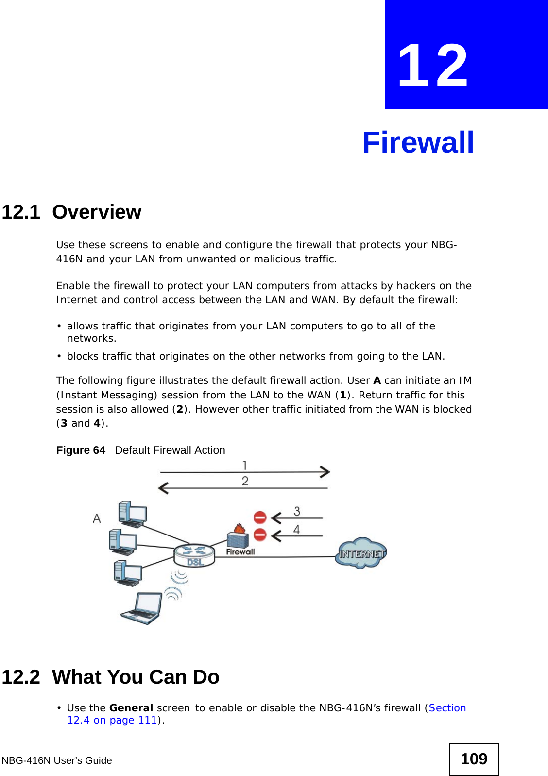 NBG-416N User’s Guide 109CHAPTER  12  Firewall12.1  Overview   Use these screens to enable and configure the firewall that protects your NBG-416N and your LAN from unwanted or malicious traffic.Enable the firewall to protect your LAN computers from attacks by hackers on the Internet and control access between the LAN and WAN. By default the firewall:• allows traffic that originates from your LAN computers to go to all of the networks. • blocks traffic that originates on the other networks from going to the LAN. The following figure illustrates the default firewall action. User A can initiate an IM (Instant Messaging) session from the LAN to the WAN (1). Return traffic for this session is also allowed (2). However other traffic initiated from the WAN is blocked (3 and 4).Figure 64   Default Firewall Action12.2  What You Can Do•Use the General screen to enable or disable the NBG-416N’s firewall (Section 12.4 on page 111).