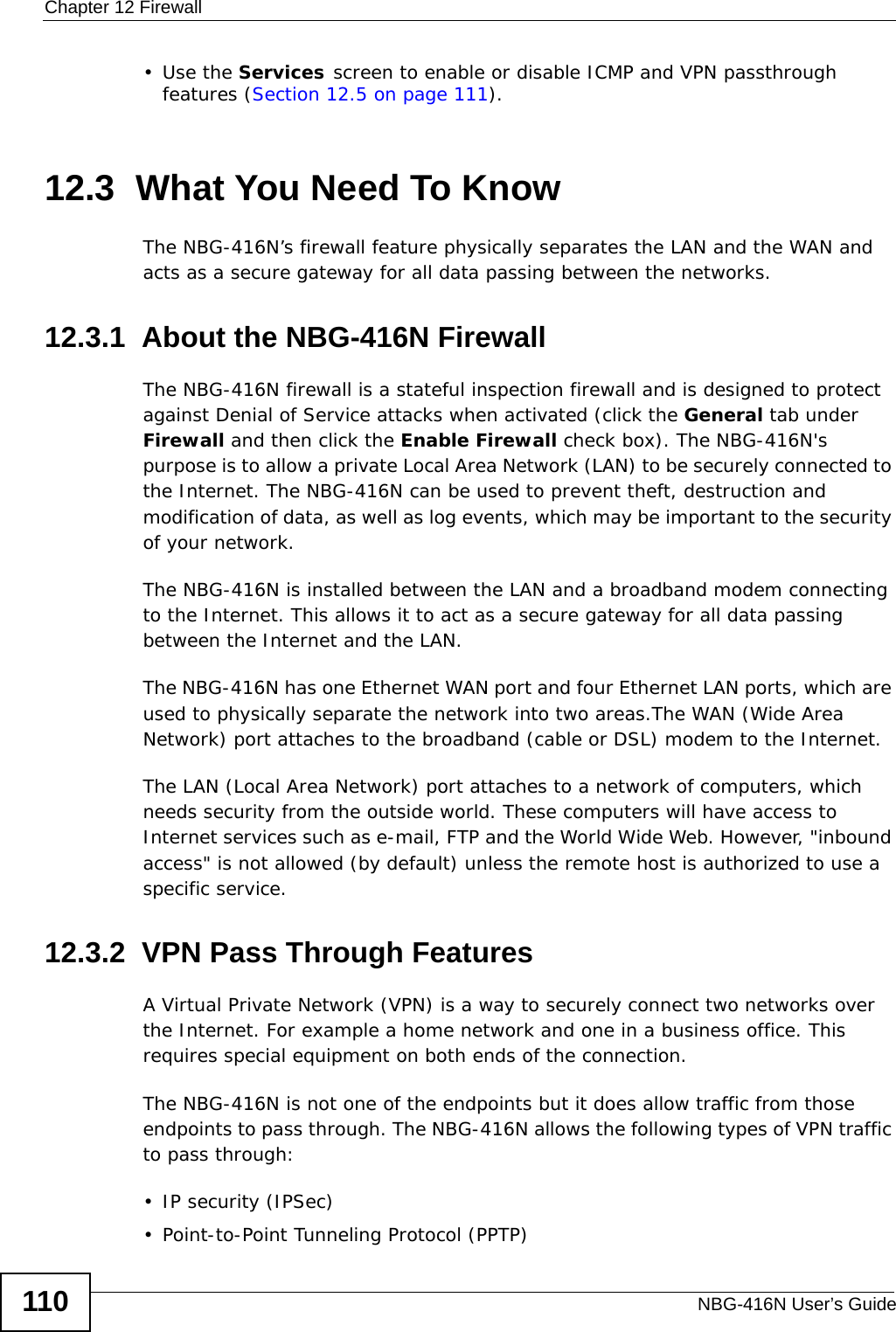 Chapter 12 FirewallNBG-416N User’s Guide110•Use the Services screen to enable or disable ICMP and VPN passthrough features (Section 12.5 on page 111).12.3  What You Need To KnowThe NBG-416N’s firewall feature physically separates the LAN and the WAN and acts as a secure gateway for all data passing between the networks.12.3.1  About the NBG-416N FirewallThe NBG-416N firewall is a stateful inspection firewall and is designed to protect against Denial of Service attacks when activated (click the General tab under Firewall and then click the Enable Firewall check box). The NBG-416N&apos;s purpose is to allow a private Local Area Network (LAN) to be securely connected to the Internet. The NBG-416N can be used to prevent theft, destruction and modification of data, as well as log events, which may be important to the security of your network. The NBG-416N is installed between the LAN and a broadband modem connecting to the Internet. This allows it to act as a secure gateway for all data passing between the Internet and the LAN.The NBG-416N has one Ethernet WAN port and four Ethernet LAN ports, which are used to physically separate the network into two areas.The WAN (Wide Area Network) port attaches to the broadband (cable or DSL) modem to the Internet.The LAN (Local Area Network) port attaches to a network of computers, which needs security from the outside world. These computers will have access to Internet services such as e-mail, FTP and the World Wide Web. However, &quot;inbound access&quot; is not allowed (by default) unless the remote host is authorized to use a specific service.12.3.2  VPN Pass Through FeaturesA Virtual Private Network (VPN) is a way to securely connect two networks over the Internet. For example a home network and one in a business office. This requires special equipment on both ends of the connection.The NBG-416N is not one of the endpoints but it does allow traffic from those endpoints to pass through. The NBG-416N allows the following types of VPN traffic to pass through:• IP security (IPSec)• Point-to-Point Tunneling Protocol (PPTP) 