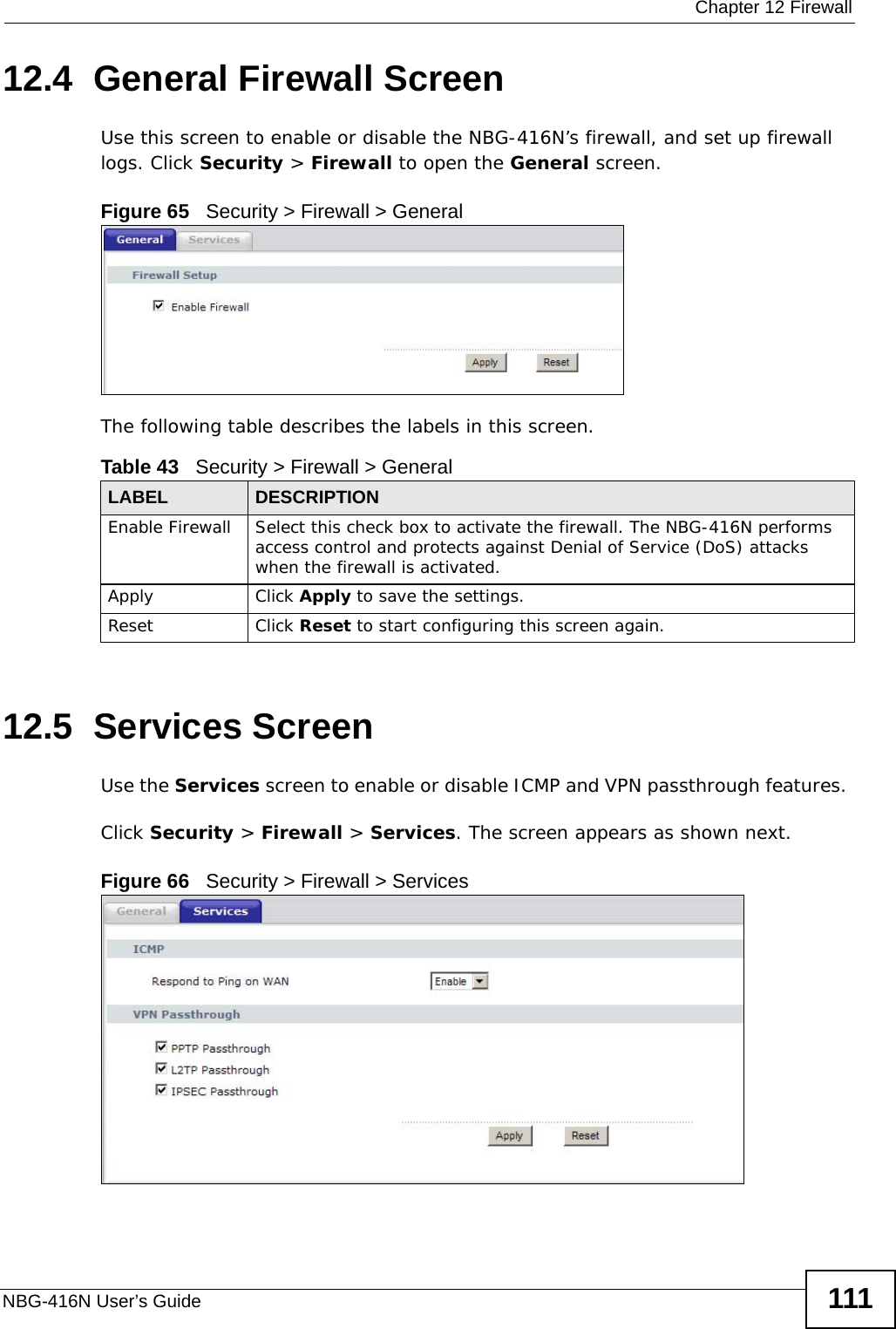  Chapter 12 FirewallNBG-416N User’s Guide 11112.4  General Firewall Screen   Use this screen to enable or disable the NBG-416N’s firewall, and set up firewall logs. Click Security &gt; Firewall to open the General screen.Figure 65   Security &gt; Firewall &gt; General The following table describes the labels in this screen.12.5  Services Screen   Use the Services screen to enable or disable ICMP and VPN passthrough features. Click Security &gt; Firewall &gt; Services. The screen appears as shown next. Figure 66   Security &gt; Firewall &gt; Services Table 43   Security &gt; Firewall &gt; GeneralLABEL DESCRIPTIONEnable Firewall Select this check box to activate the firewall. The NBG-416N performs access control and protects against Denial of Service (DoS) attacks when the firewall is activated.Apply Click Apply to save the settings. Reset Click Reset to start configuring this screen again. 