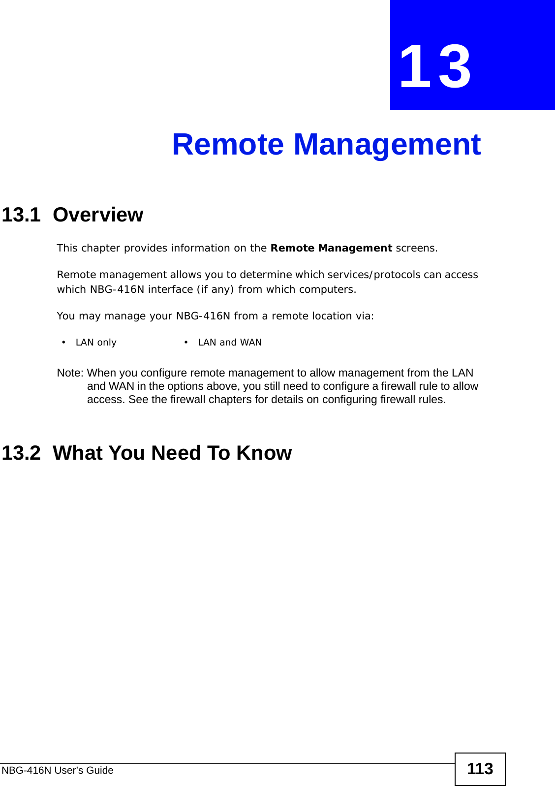 NBG-416N User’s Guide 113CHAPTER  13 Remote Management13.1  OverviewThis chapter provides information on the Remote Management screens. Remote management allows you to determine which services/protocols can access which NBG-416N interface (if any) from which computers.You may manage your NBG-416N from a remote location via:Note: When you configure remote management to allow management from the LAN and WAN in the options above, you still need to configure a firewall rule to allow access. See the firewall chapters for details on configuring firewall rules.13.2  What You Need To Know•LAN only •LAN and WAN