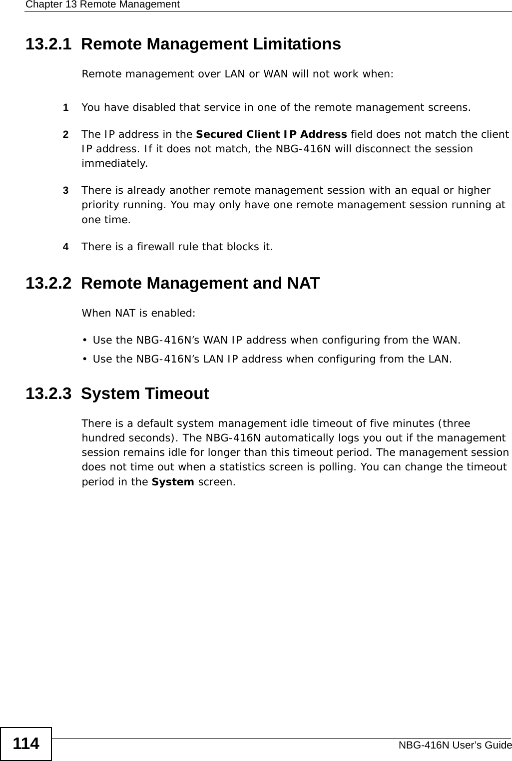 Chapter 13 Remote ManagementNBG-416N User’s Guide11413.2.1  Remote Management LimitationsRemote management over LAN or WAN will not work when:1You have disabled that service in one of the remote management screens.2The IP address in the Secured Client IP Address field does not match the client IP address. If it does not match, the NBG-416N will disconnect the session immediately.3There is already another remote management session with an equal or higher priority running. You may only have one remote management session running at one time.4There is a firewall rule that blocks it.13.2.2  Remote Management and NATWhen NAT is enabled:• Use the NBG-416N’s WAN IP address when configuring from the WAN. • Use the NBG-416N’s LAN IP address when configuring from the LAN.13.2.3  System TimeoutThere is a default system management idle timeout of five minutes (three hundred seconds). The NBG-416N automatically logs you out if the management session remains idle for longer than this timeout period. The management session does not time out when a statistics screen is polling. You can change the timeout period in the System screen.