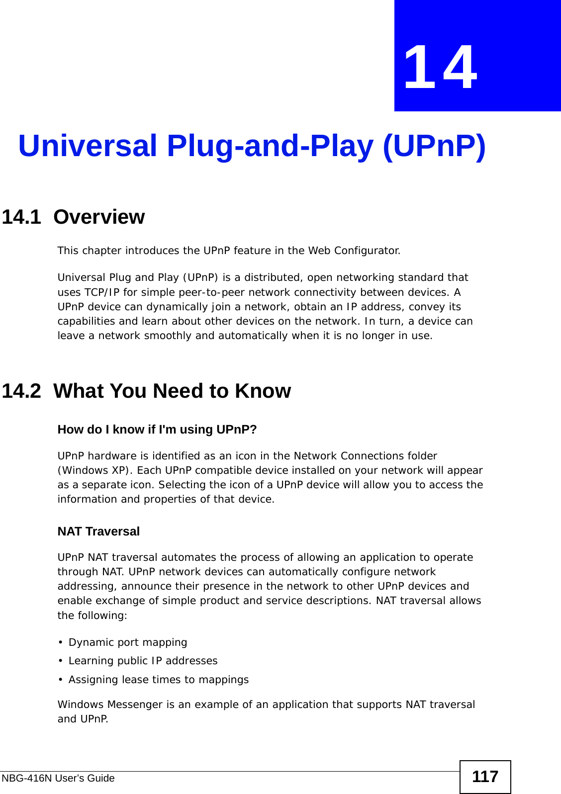 NBG-416N User’s Guide 117CHAPTER  14 Universal Plug-and-Play (UPnP)14.1  Overview This chapter introduces the UPnP feature in the Web Configurator.Universal Plug and Play (UPnP) is a distributed, open networking standard that uses TCP/IP for simple peer-to-peer network connectivity between devices. A UPnP device can dynamically join a network, obtain an IP address, convey its capabilities and learn about other devices on the network. In turn, a device can leave a network smoothly and automatically when it is no longer in use.14.2  What You Need to KnowHow do I know if I&apos;m using UPnP? UPnP hardware is identified as an icon in the Network Connections folder (Windows XP). Each UPnP compatible device installed on your network will appear as a separate icon. Selecting the icon of a UPnP device will allow you to access the information and properties of that device. NAT TraversalUPnP NAT traversal automates the process of allowing an application to operate through NAT. UPnP network devices can automatically configure network addressing, announce their presence in the network to other UPnP devices and enable exchange of simple product and service descriptions. NAT traversal allows the following:• Dynamic port mapping• Learning public IP addresses• Assigning lease times to mappingsWindows Messenger is an example of an application that supports NAT traversal and UPnP. 
