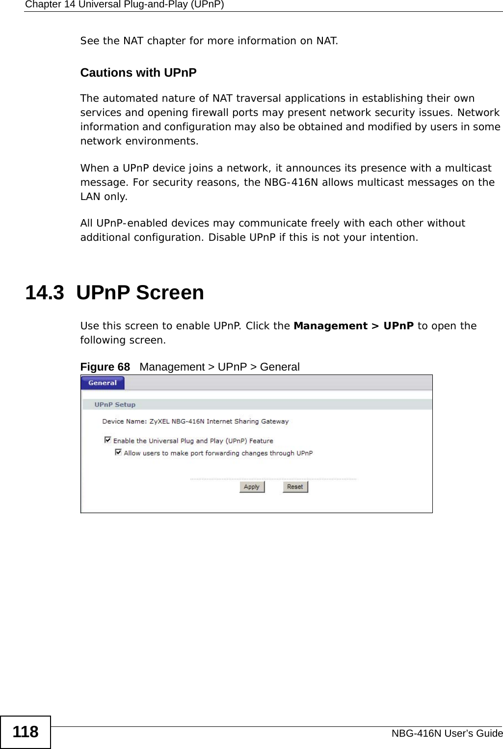 Chapter 14 Universal Plug-and-Play (UPnP)NBG-416N User’s Guide118See the NAT chapter for more information on NAT.Cautions with UPnPThe automated nature of NAT traversal applications in establishing their own services and opening firewall ports may present network security issues. Network information and configuration may also be obtained and modified by users in some network environments. When a UPnP device joins a network, it announces its presence with a multicast message. For security reasons, the NBG-416N allows multicast messages on the LAN only.All UPnP-enabled devices may communicate freely with each other without additional configuration. Disable UPnP if this is not your intention. 14.3  UPnP ScreenUse this screen to enable UPnP. Click the Management &gt; UPnP to open the following screen.Figure 68   Management &gt; UPnP &gt; General 