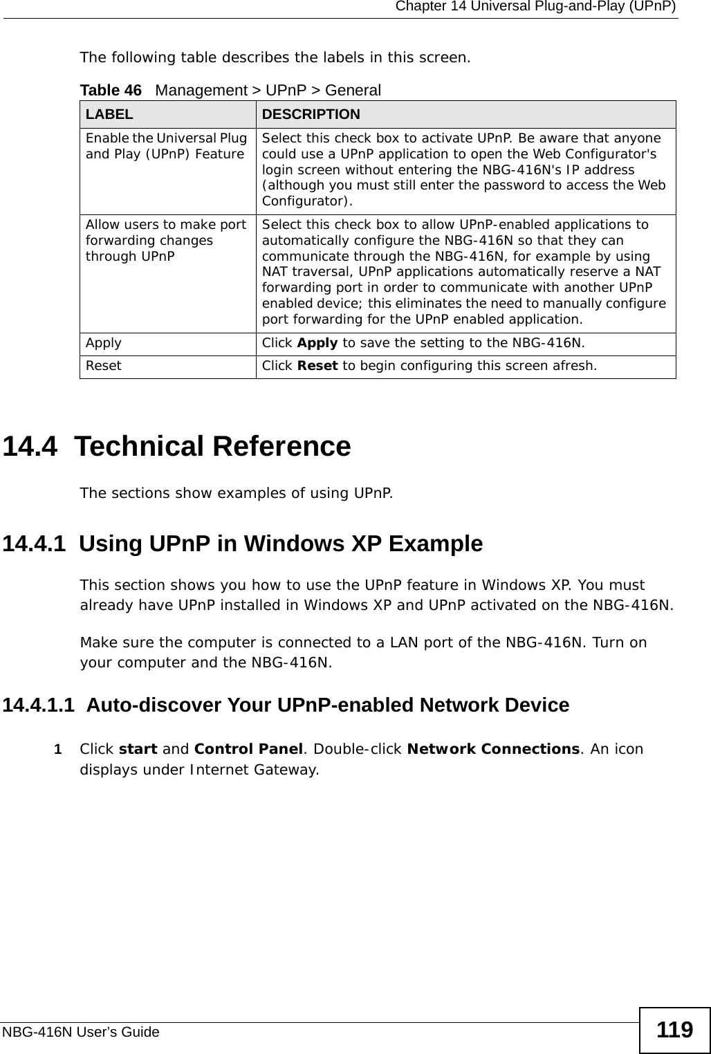  Chapter 14 Universal Plug-and-Play (UPnP)NBG-416N User’s Guide 119The following table describes the labels in this screen. 14.4  Technical ReferenceThe sections show examples of using UPnP. 14.4.1  Using UPnP in Windows XP ExampleThis section shows you how to use the UPnP feature in Windows XP. You must already have UPnP installed in Windows XP and UPnP activated on the NBG-416N.Make sure the computer is connected to a LAN port of the NBG-416N. Turn on your computer and the NBG-416N. 14.4.1.1  Auto-discover Your UPnP-enabled Network Device1Click start and Control Panel. Double-click Network Connections. An icon displays under Internet Gateway.Table 46   Management &gt; UPnP &gt; GeneralLABEL DESCRIPTIONEnable the Universal Plug and Play (UPnP) Feature Select this check box to activate UPnP. Be aware that anyone could use a UPnP application to open the Web Configurator&apos;s login screen without entering the NBG-416N&apos;s IP address (although you must still enter the password to access the Web Configurator).Allow users to make port forwarding changes through UPnPSelect this check box to allow UPnP-enabled applications to automatically configure the NBG-416N so that they can communicate through the NBG-416N, for example by using NAT traversal, UPnP applications automatically reserve a NAT forwarding port in order to communicate with another UPnP enabled device; this eliminates the need to manually configure port forwarding for the UPnP enabled application. Apply Click Apply to save the setting to the NBG-416N.Reset Click Reset to begin configuring this screen afresh.