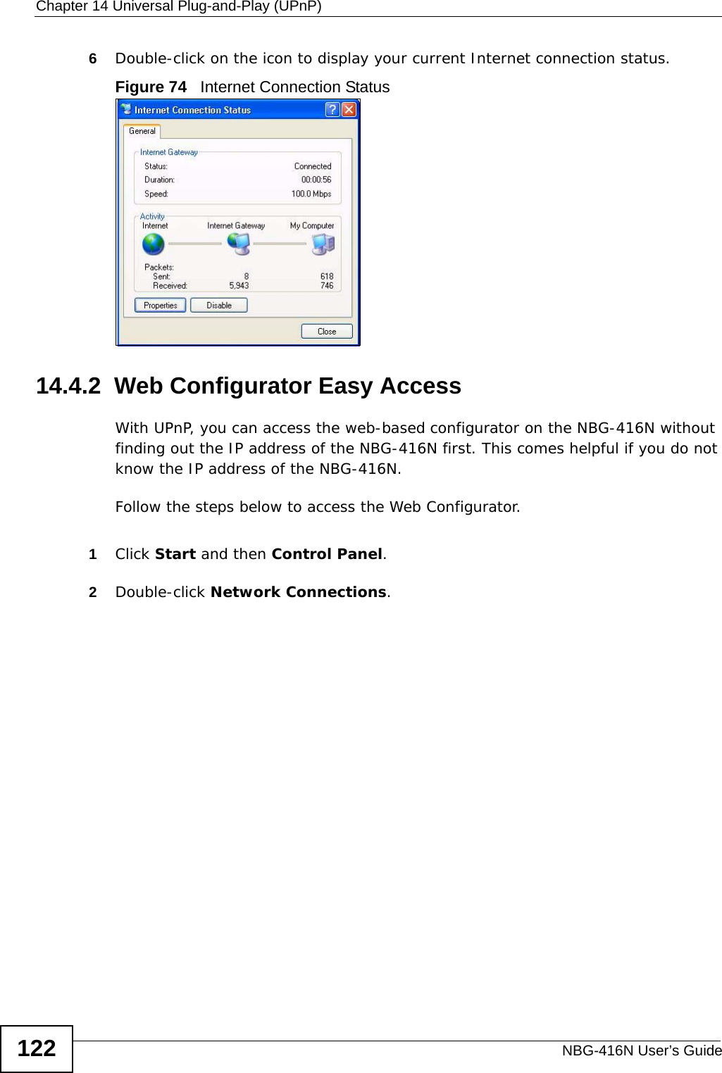 Chapter 14 Universal Plug-and-Play (UPnP)NBG-416N User’s Guide1226Double-click on the icon to display your current Internet connection status.Figure 74   Internet Connection Status14.4.2  Web Configurator Easy AccessWith UPnP, you can access the web-based configurator on the NBG-416N without finding out the IP address of the NBG-416N first. This comes helpful if you do not know the IP address of the NBG-416N.Follow the steps below to access the Web Configurator.1Click Start and then Control Panel. 2Double-click Network Connections. 