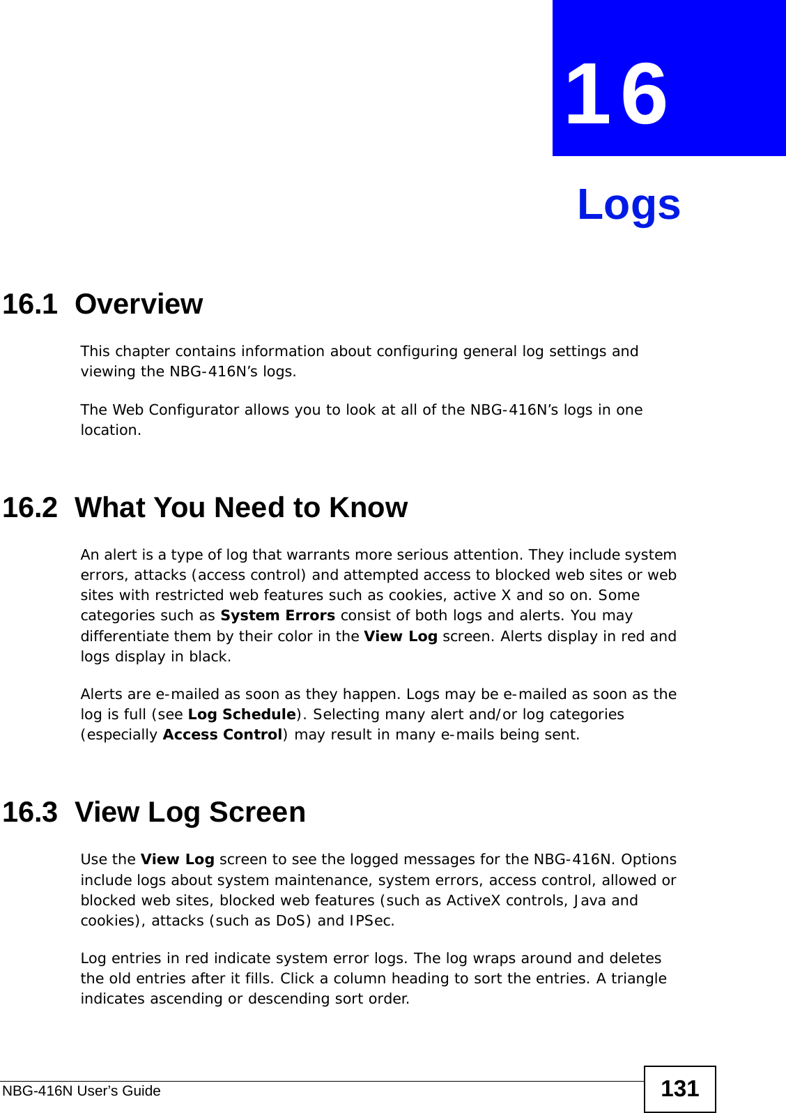 NBG-416N User’s Guide 131CHAPTER  16 Logs16.1  OverviewThis chapter contains information about configuring general log settings and viewing the NBG-416N’s logs. The Web Configurator allows you to look at all of the NBG-416N’s logs in one location. 16.2  What You Need to KnowAn alert is a type of log that warrants more serious attention. They include system errors, attacks (access control) and attempted access to blocked web sites or web sites with restricted web features such as cookies, active X and so on. Some categories such as System Errors consist of both logs and alerts. You may differentiate them by their color in the View Log screen. Alerts display in red and logs display in black.Alerts are e-mailed as soon as they happen. Logs may be e-mailed as soon as the log is full (see Log Schedule). Selecting many alert and/or log categories (especially Access Control) may result in many e-mails being sent.16.3  View Log ScreenUse the View Log screen to see the logged messages for the NBG-416N. Options include logs about system maintenance, system errors, access control, allowed or blocked web sites, blocked web features (such as ActiveX controls, Java and cookies), attacks (such as DoS) and IPSec.Log entries in red indicate system error logs. The log wraps around and deletes the old entries after it fills. Click a column heading to sort the entries. A triangle indicates ascending or descending sort order. 