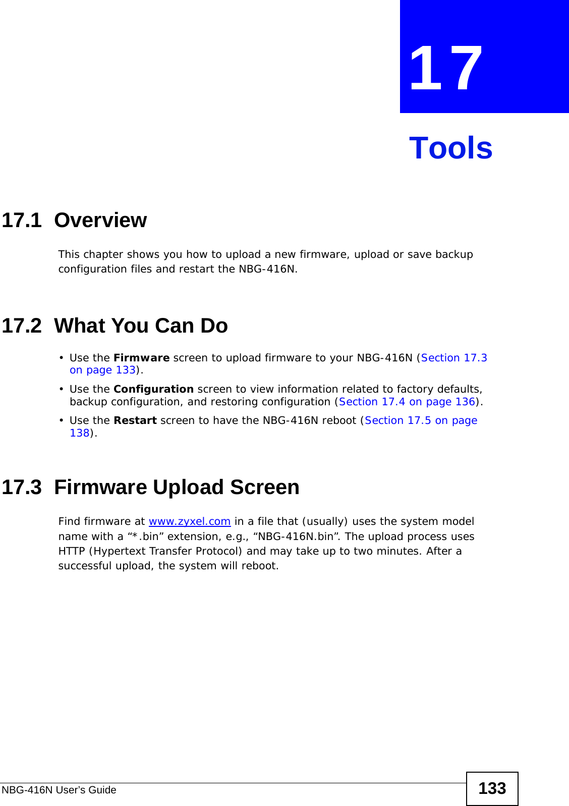 NBG-416N User’s Guide 133CHAPTER  17 Tools17.1  OverviewThis chapter shows you how to upload a new firmware, upload or save backup configuration files and restart the NBG-416N.17.2  What You Can Do•Use the Firmware screen to upload firmware to your NBG-416N (Section 17.3 on page 133).•Use the Configuration screen to view information related to factory defaults, backup configuration, and restoring configuration (Section 17.4 on page 136).•Use the Restart screen to have the NBG-416N reboot (Section 17.5 on page 138).17.3  Firmware Upload ScreenFind firmware at www.zyxel.com in a file that (usually) uses the system model name with a “*.bin” extension, e.g., “NBG-416N.bin”. The upload process uses HTTP (Hypertext Transfer Protocol) and may take up to two minutes. After a successful upload, the system will reboot.