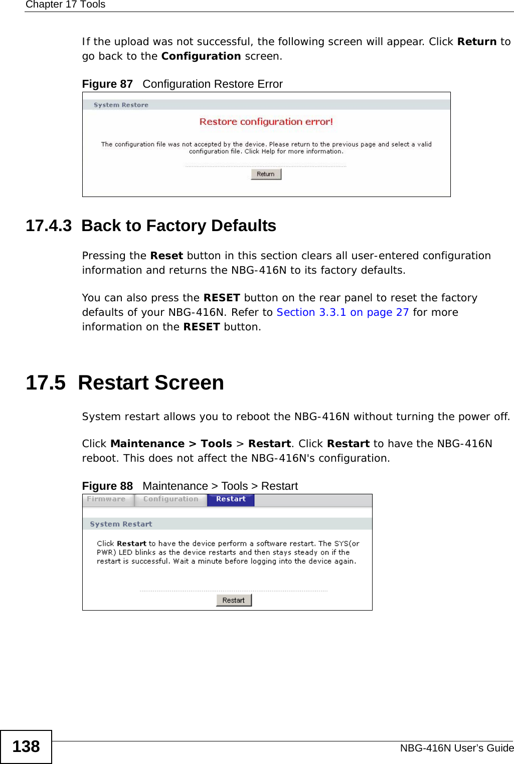 Chapter 17 ToolsNBG-416N User’s Guide138If the upload was not successful, the following screen will appear. Click Return to go back to the Configuration screen.Figure 87   Configuration Restore Error17.4.3  Back to Factory DefaultsPressing the Reset button in this section clears all user-entered configuration information and returns the NBG-416N to its factory defaults.You can also press the RESET button on the rear panel to reset the factory defaults of your NBG-416N. Refer to Section 3.3.1 on page 27 for more information on the RESET button.17.5  Restart ScreenSystem restart allows you to reboot the NBG-416N without turning the power off. Click Maintenance &gt; Tools &gt; Restart. Click Restart to have the NBG-416N reboot. This does not affect the NBG-416N&apos;s configuration.Figure 88   Maintenance &gt; Tools &gt; Restart 