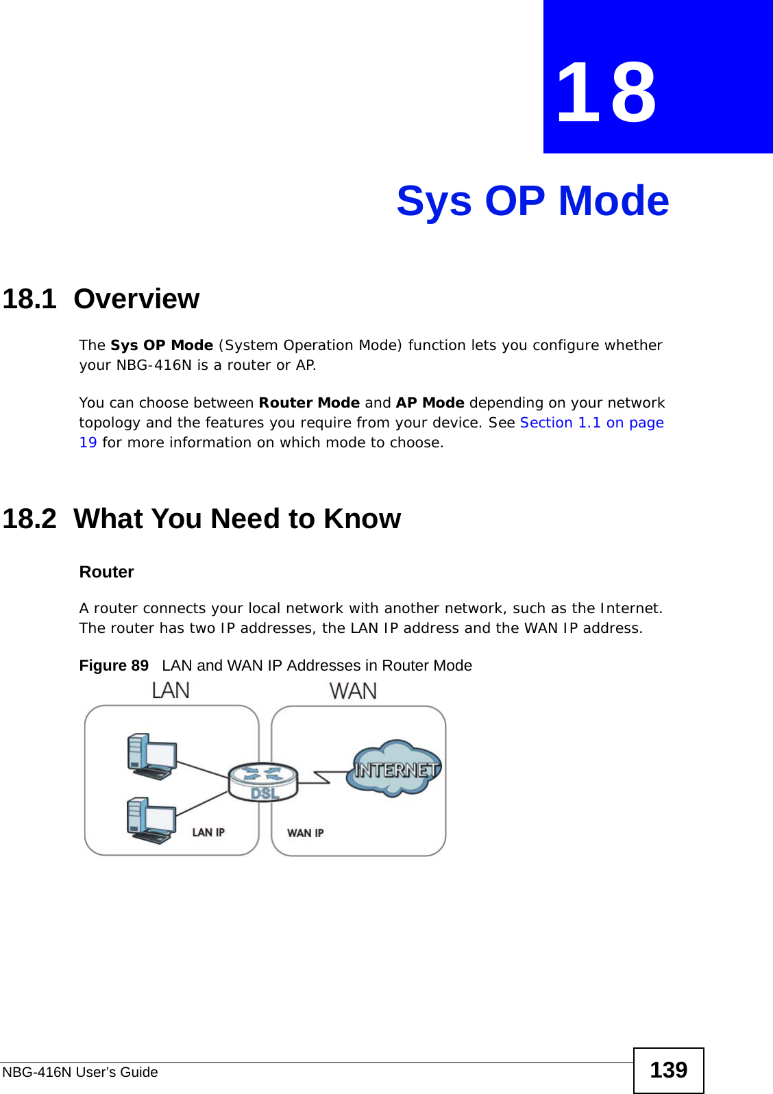 NBG-416N User’s Guide 139CHAPTER  18 Sys OP Mode18.1  OverviewThe Sys OP Mode (System Operation Mode) function lets you configure whether your NBG-416N is a router or AP. You can choose between Router Mode and AP Mode depending on your network topology and the features you require from your device. See Section 1.1 on page 19 for more information on which mode to choose.18.2  What You Need to KnowRouterA router connects your local network with another network, such as the Internet. The router has two IP addresses, the LAN IP address and the WAN IP address.Figure 89   LAN and WAN IP Addresses in Router Mode