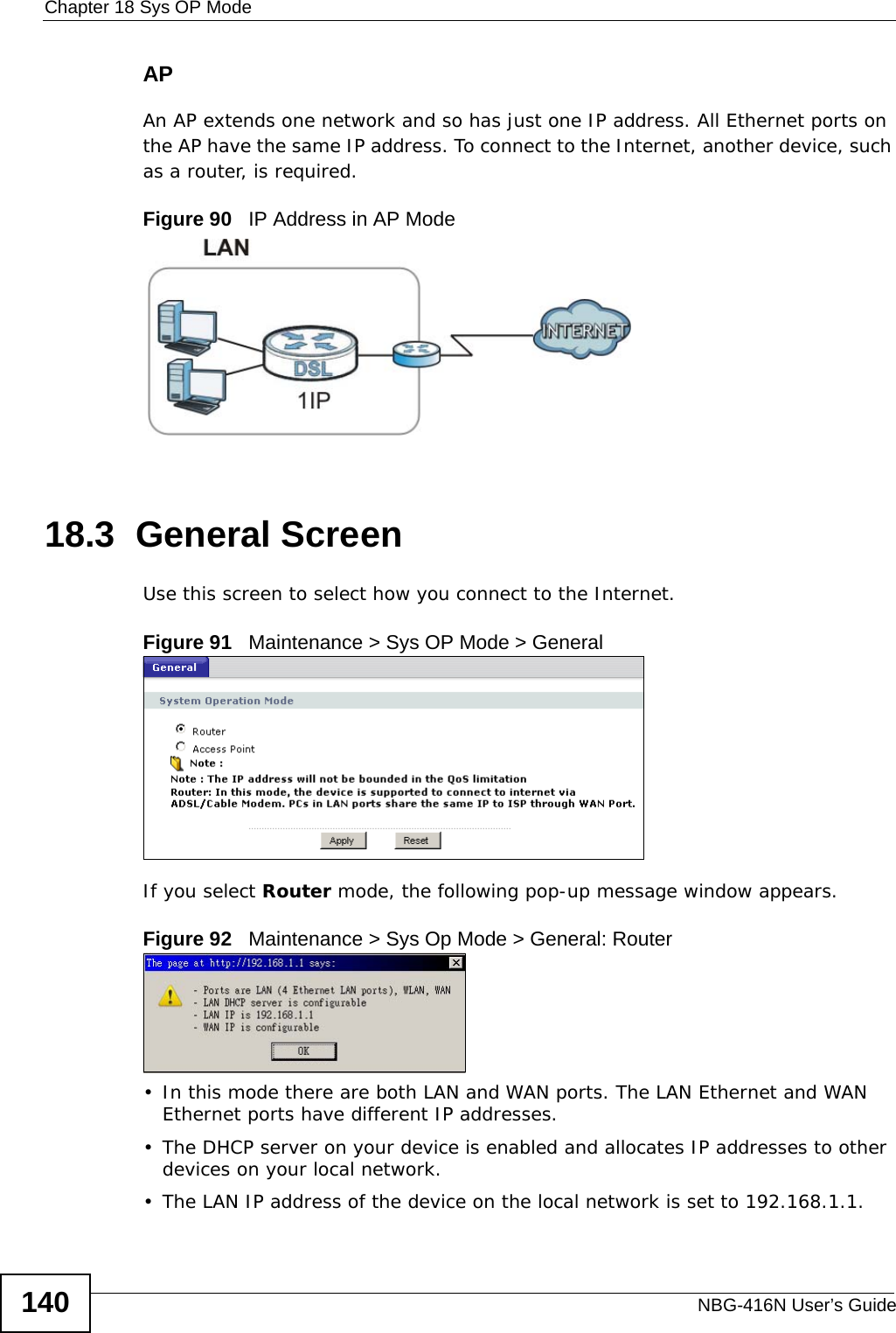 Chapter 18 Sys OP ModeNBG-416N User’s Guide140APAn AP extends one network and so has just one IP address. All Ethernet ports on the AP have the same IP address. To connect to the Internet, another device, such as a router, is required.Figure 90   IP Address in AP Mode18.3  General ScreenUse this screen to select how you connect to the Internet. Figure 91   Maintenance &gt; Sys OP Mode &gt; General If you select Router mode, the following pop-up message window appears.Figure 92   Maintenance &gt; Sys Op Mode &gt; General: Router • In this mode there are both LAN and WAN ports. The LAN Ethernet and WAN Ethernet ports have different IP addresses. • The DHCP server on your device is enabled and allocates IP addresses to other devices on your local network. • The LAN IP address of the device on the local network is set to 192.168.1.1.