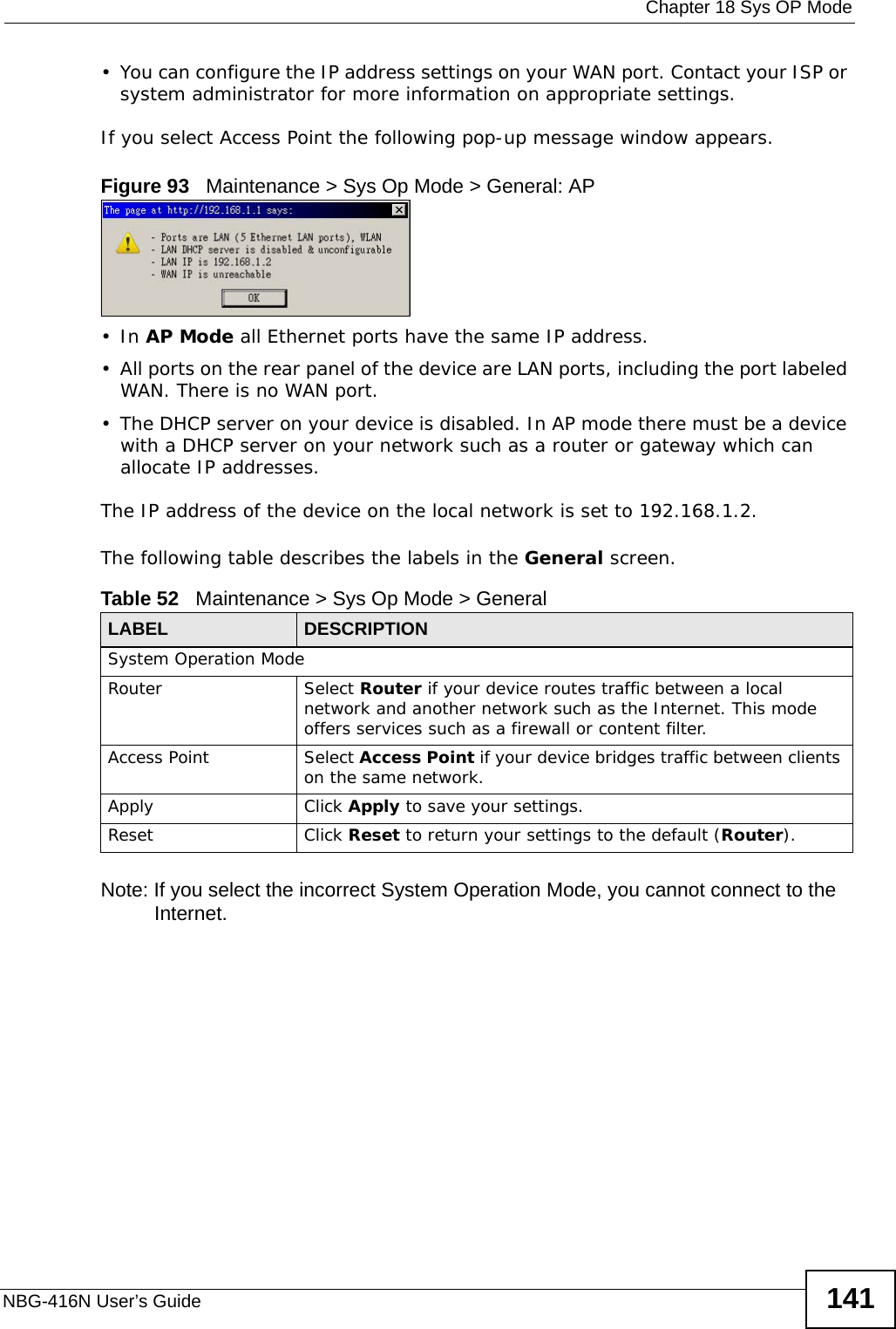  Chapter 18 Sys OP ModeNBG-416N User’s Guide 141• You can configure the IP address settings on your WAN port. Contact your ISP or system administrator for more information on appropriate settings.If you select Access Point the following pop-up message window appears.Figure 93   Maintenance &gt; Sys Op Mode &gt; General: AP •In AP Mode all Ethernet ports have the same IP address. • All ports on the rear panel of the device are LAN ports, including the port labeled WAN. There is no WAN port.• The DHCP server on your device is disabled. In AP mode there must be a device with a DHCP server on your network such as a router or gateway which can allocate IP addresses.The IP address of the device on the local network is set to 192.168.1.2.The following table describes the labels in the General screen.Note: If you select the incorrect System Operation Mode, you cannot connect to the Internet.Table 52   Maintenance &gt; Sys Op Mode &gt; GeneralLABEL DESCRIPTIONSystem Operation ModeRouter  Select Router if your device routes traffic between a local network and another network such as the Internet. This mode offers services such as a firewall or content filter.Access Point Select Access Point if your device bridges traffic between clients on the same network.Apply Click Apply to save your settings.Reset Click Reset to return your settings to the default (Router).
