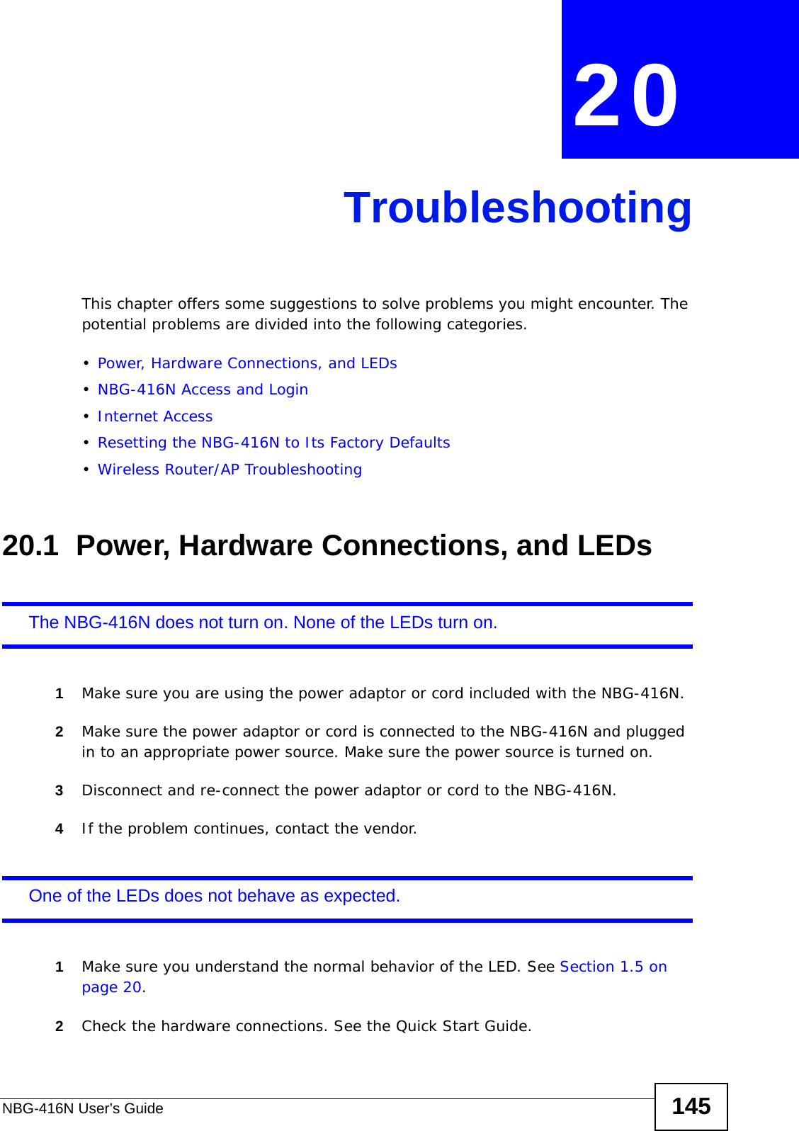 NBG-416N User’s Guide 145CHAPTER  20 TroubleshootingThis chapter offers some suggestions to solve problems you might encounter. The potential problems are divided into the following categories. •Power, Hardware Connections, and LEDs•NBG-416N Access and Login•Internet Access•Resetting the NBG-416N to Its Factory Defaults•Wireless Router/AP Troubleshooting20.1  Power, Hardware Connections, and LEDsThe NBG-416N does not turn on. None of the LEDs turn on.1Make sure you are using the power adaptor or cord included with the NBG-416N.2Make sure the power adaptor or cord is connected to the NBG-416N and plugged in to an appropriate power source. Make sure the power source is turned on.3Disconnect and re-connect the power adaptor or cord to the NBG-416N.4If the problem continues, contact the vendor.One of the LEDs does not behave as expected.1Make sure you understand the normal behavior of the LED. See Section 1.5 on page 20.2Check the hardware connections. See the Quick Start Guide. 