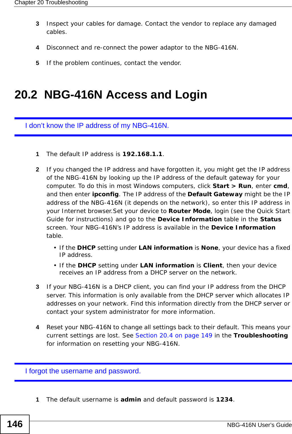 Chapter 20 TroubleshootingNBG-416N User’s Guide1463Inspect your cables for damage. Contact the vendor to replace any damaged cables.4Disconnect and re-connect the power adaptor to the NBG-416N. 5If the problem continues, contact the vendor.20.2  NBG-416N Access and LoginI don’t know the IP address of my NBG-416N.1The default IP address is 192.168.1.1.2If you changed the IP address and have forgotten it, you might get the IP address of the NBG-416N by looking up the IP address of the default gateway for your computer. To do this in most Windows computers, click Start &gt; Run, enter cmd, and then enter ipconfig. The IP address of the Default Gateway might be the IP address of the NBG-416N (it depends on the network), so enter this IP address in your Internet browser.Set your device to Router Mode, login (see the Quick Start Guide for instructions) and go to the Device Information table in the Status screen. Your NBG-416N’s IP address is available in the Device Information table. •If the DHCP setting under LAN information is None, your device has a fixed IP address. •If the DHCP setting under LAN information is Client, then your device receives an IP address from a DHCP server on the network. 3If your NBG-416N is a DHCP client, you can find your IP address from the DHCP server. This information is only available from the DHCP server which allocates IP addresses on your network. Find this information directly from the DHCP server or contact your system administrator for more information.4Reset your NBG-416N to change all settings back to their default. This means your current settings are lost. See Section 20.4 on page 149 in the Troubleshooting for information on resetting your NBG-416N. I forgot the username and password.1The default username is admin and default password is 1234.