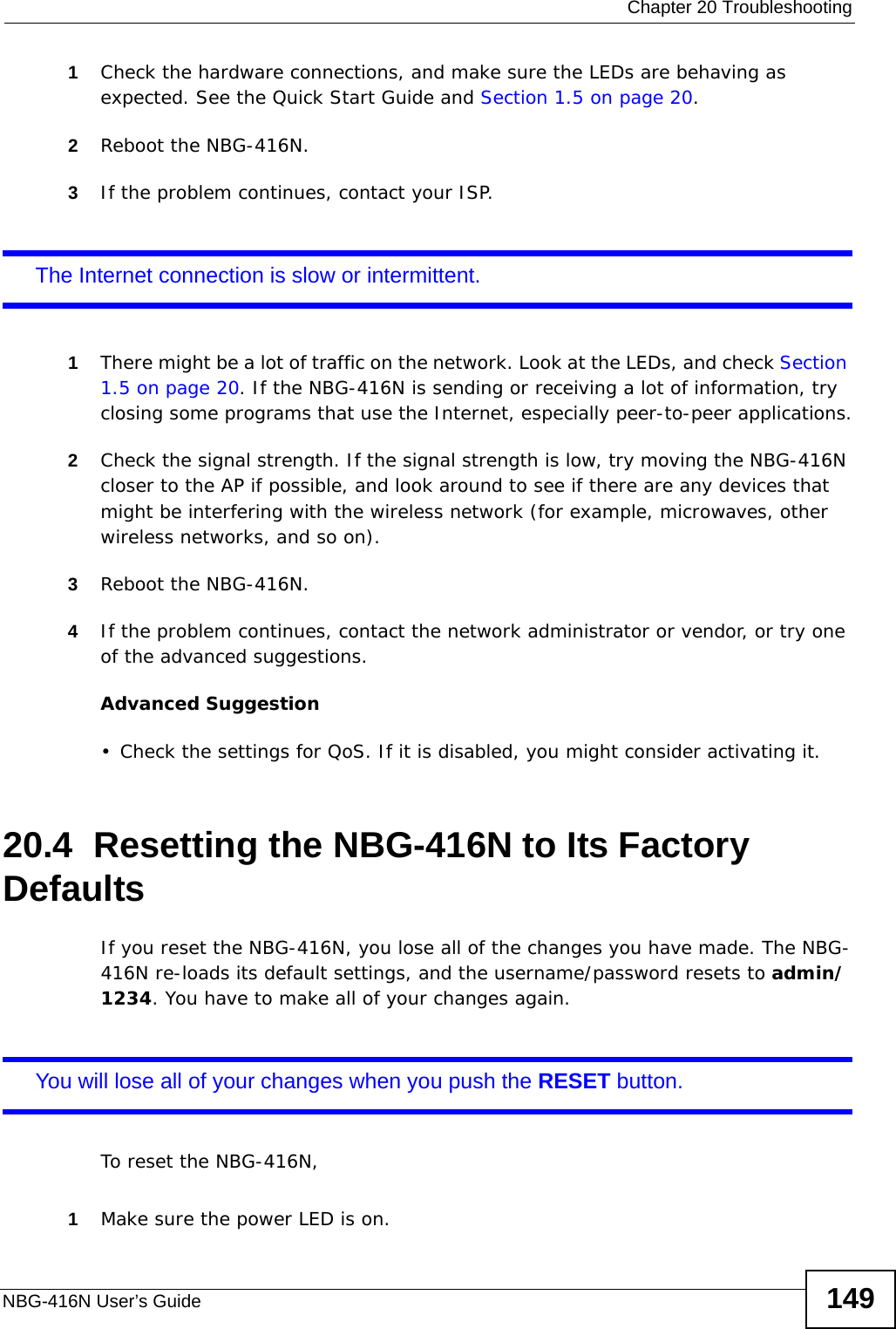  Chapter 20 TroubleshootingNBG-416N User’s Guide 1491Check the hardware connections, and make sure the LEDs are behaving as expected. See the Quick Start Guide and Section 1.5 on page 20. 2Reboot the NBG-416N.3If the problem continues, contact your ISP. The Internet connection is slow or intermittent.1There might be a lot of traffic on the network. Look at the LEDs, and check Section 1.5 on page 20. If the NBG-416N is sending or receiving a lot of information, try closing some programs that use the Internet, especially peer-to-peer applications.2Check the signal strength. If the signal strength is low, try moving the NBG-416N closer to the AP if possible, and look around to see if there are any devices that might be interfering with the wireless network (for example, microwaves, other wireless networks, and so on).3Reboot the NBG-416N.4If the problem continues, contact the network administrator or vendor, or try one of the advanced suggestions.Advanced Suggestion• Check the settings for QoS. If it is disabled, you might consider activating it.20.4  Resetting the NBG-416N to Its Factory Defaults If you reset the NBG-416N, you lose all of the changes you have made. The NBG-416N re-loads its default settings, and the username/password resets to admin/1234. You have to make all of your changes again.You will lose all of your changes when you push the RESET button.To reset the NBG-416N,1Make sure the power LED is on.