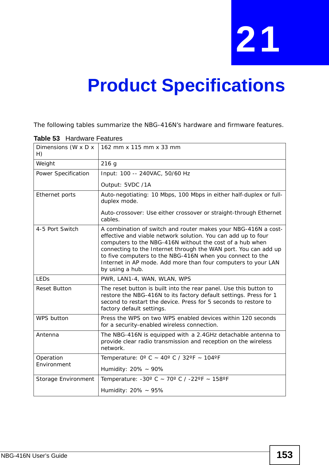 NBG-416N User’s Guide 153CHAPTER  21 Product SpecificationsThe following tables summarize the NBG-416N’s hardware and firmware features.Table 53   Hardware FeaturesDimensions (W x D x H)  162 mm x 115 mm x 33 mmWeight 216 gPower Specification Input: 100 -- 240VAC, 50/60 HzOutput: 5VDC /1AEthernet ports Auto-negotiating: 10 Mbps, 100 Mbps in either half-duplex or full-duplex mode.Auto-crossover: Use either crossover or straight-through Ethernet cables.4-5 Port Switch A combination of switch and router makes your NBG-416N a cost-effective and viable network solution. You can add up to four computers to the NBG-416N without the cost of a hub when connecting to the Internet through the WAN port. You can add up to five computers to the NBG-416N when you connect to the Internet in AP mode. Add more than four computers to your LAN by using a hub.LEDs PWR, LAN1-4, WAN, WLAN, WPSReset Button The reset button is built into the rear panel. Use this button to restore the NBG-416N to its factory default settings. Press for 1 second to restart the device. Press for 5 seconds to restore to factory default settings.WPS button Press the WPS on two WPS enabled devices within 120 seconds for a security-enabled wireless connection.Antenna The NBG-416N is equipped with a 2.4GHz detachable antenna to provide clear radio transmission and reception on the wireless network. Operation Environment Temperature: 0º C ~ 40º C / 32ºF ~ 104ºFHumidity: 20% ~ 90% Storage Environment Temperature: -30º C ~ 70º C / -22ºF ~ 158ºFHumidity: 20% ~ 95% 