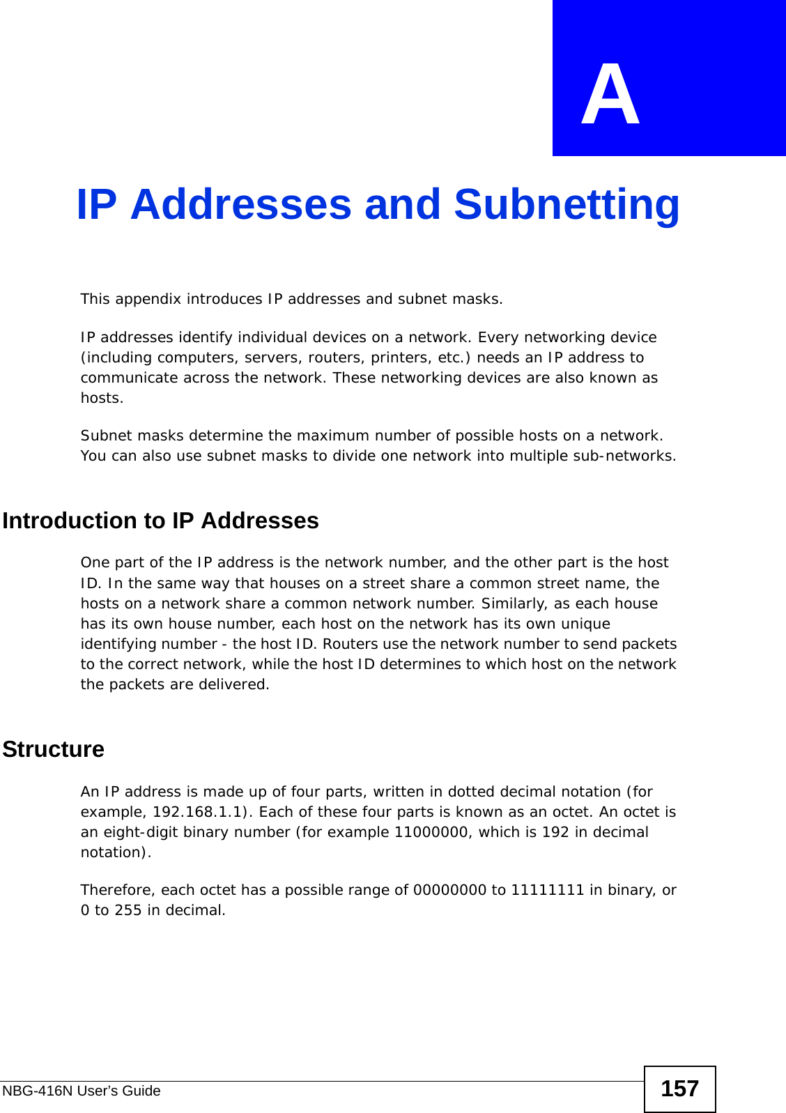 NBG-416N User’s Guide 157APPENDIX  A IP Addresses and SubnettingThis appendix introduces IP addresses and subnet masks. IP addresses identify individual devices on a network. Every networking device (including computers, servers, routers, printers, etc.) needs an IP address to communicate across the network. These networking devices are also known as hosts.Subnet masks determine the maximum number of possible hosts on a network. You can also use subnet masks to divide one network into multiple sub-networks.Introduction to IP AddressesOne part of the IP address is the network number, and the other part is the host ID. In the same way that houses on a street share a common street name, the hosts on a network share a common network number. Similarly, as each house has its own house number, each host on the network has its own unique identifying number - the host ID. Routers use the network number to send packets to the correct network, while the host ID determines to which host on the network the packets are delivered.StructureAn IP address is made up of four parts, written in dotted decimal notation (for example, 192.168.1.1). Each of these four parts is known as an octet. An octet is an eight-digit binary number (for example 11000000, which is 192 in decimal notation). Therefore, each octet has a possible range of 00000000 to 11111111 in binary, or 0 to 255 in decimal.