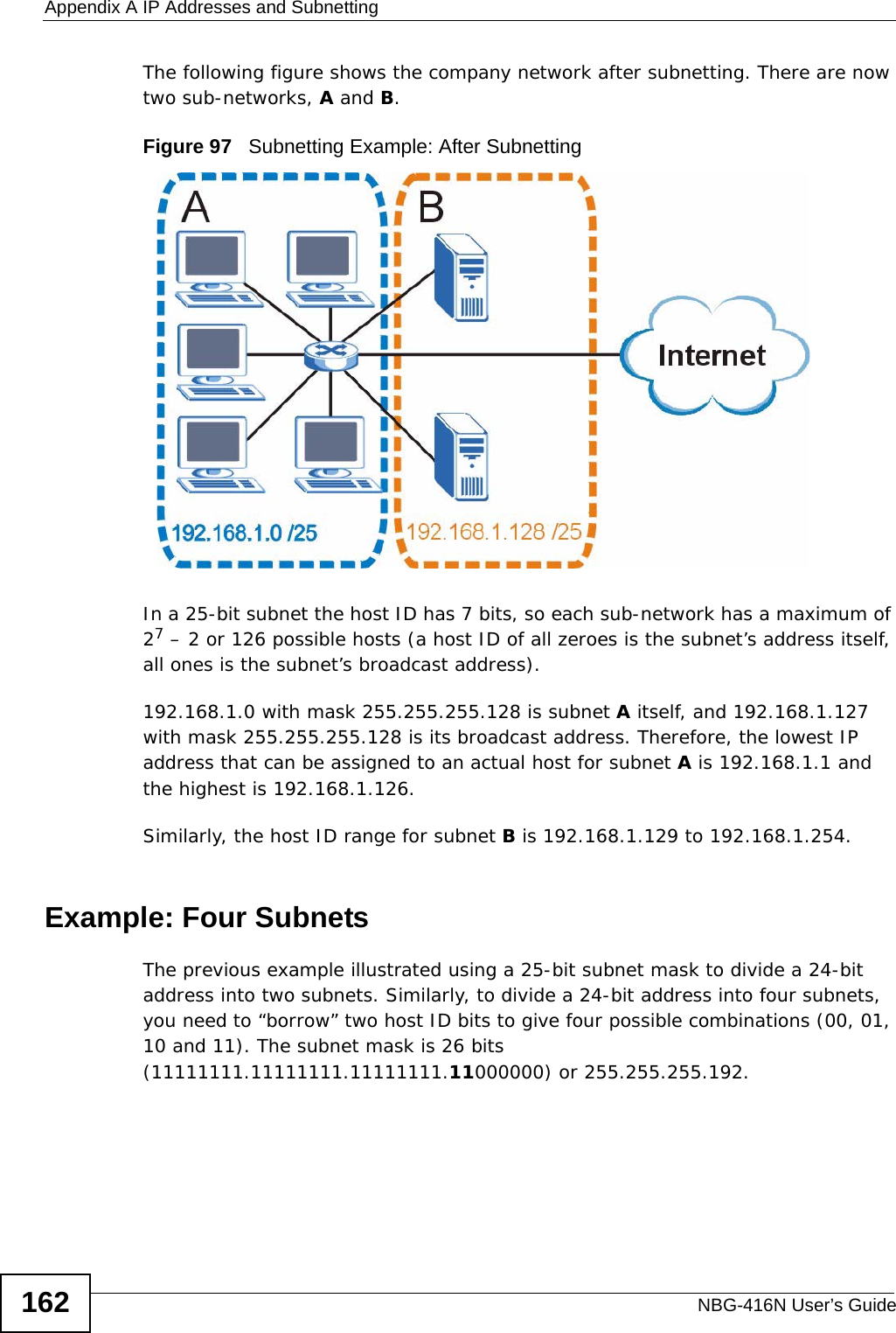 Appendix A IP Addresses and SubnettingNBG-416N User’s Guide162The following figure shows the company network after subnetting. There are now two sub-networks, A and B. Figure 97   Subnetting Example: After SubnettingIn a 25-bit subnet the host ID has 7 bits, so each sub-network has a maximum of 27 – 2 or 126 possible hosts (a host ID of all zeroes is the subnet’s address itself, all ones is the subnet’s broadcast address).192.168.1.0 with mask 255.255.255.128 is subnet A itself, and 192.168.1.127 with mask 255.255.255.128 is its broadcast address. Therefore, the lowest IP address that can be assigned to an actual host for subnet A is 192.168.1.1 and the highest is 192.168.1.126. Similarly, the host ID range for subnet B is 192.168.1.129 to 192.168.1.254.Example: Four Subnets The previous example illustrated using a 25-bit subnet mask to divide a 24-bit address into two subnets. Similarly, to divide a 24-bit address into four subnets, you need to “borrow” two host ID bits to give four possible combinations (00, 01, 10 and 11). The subnet mask is 26 bits (11111111.11111111.11111111.11000000) or 255.255.255.192. 