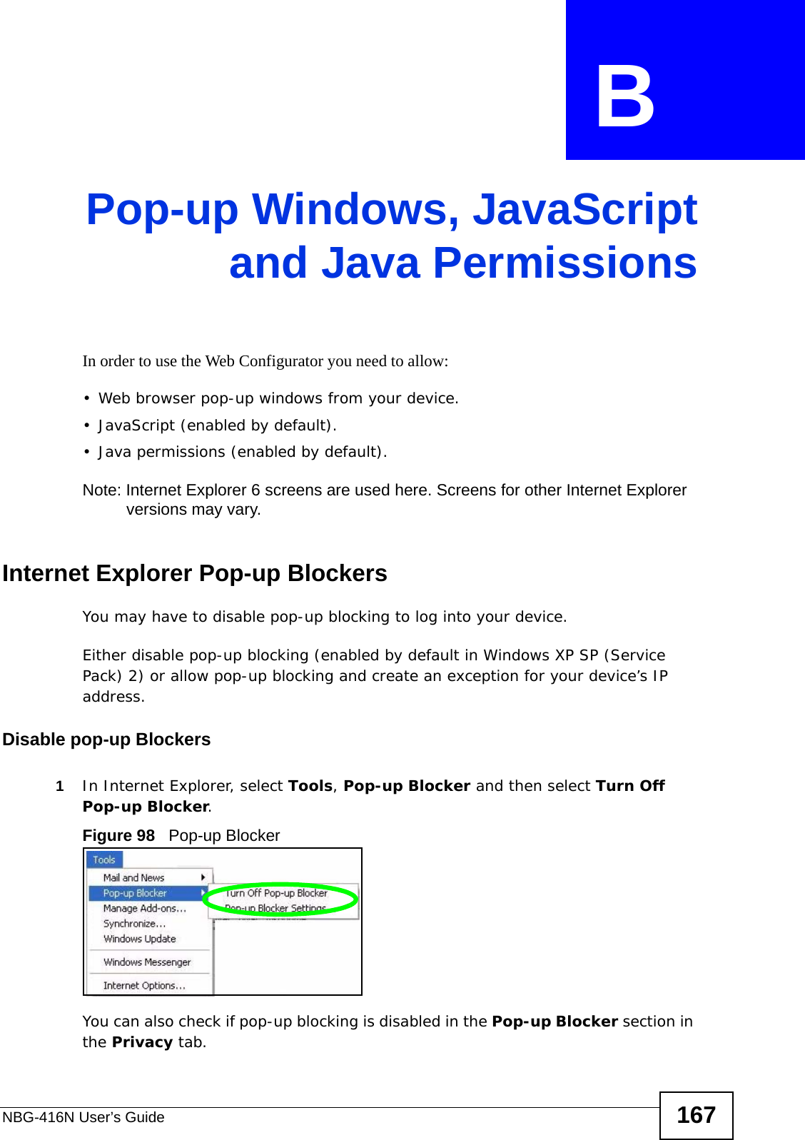 NBG-416N User’s Guide 167APPENDIX  B Pop-up Windows, JavaScriptand Java PermissionsIn order to use the Web Configurator you need to allow:• Web browser pop-up windows from your device.• JavaScript (enabled by default).• Java permissions (enabled by default).Note: Internet Explorer 6 screens are used here. Screens for other Internet Explorer versions may vary.Internet Explorer Pop-up BlockersYou may have to disable pop-up blocking to log into your device. Either disable pop-up blocking (enabled by default in Windows XP SP (Service Pack) 2) or allow pop-up blocking and create an exception for your device’s IP address.Disable pop-up Blockers1In Internet Explorer, select Tools, Pop-up Blocker and then select Turn Off Pop-up Blocker. Figure 98   Pop-up BlockerYou can also check if pop-up blocking is disabled in the Pop-up Blocker section in the Privacy tab. 