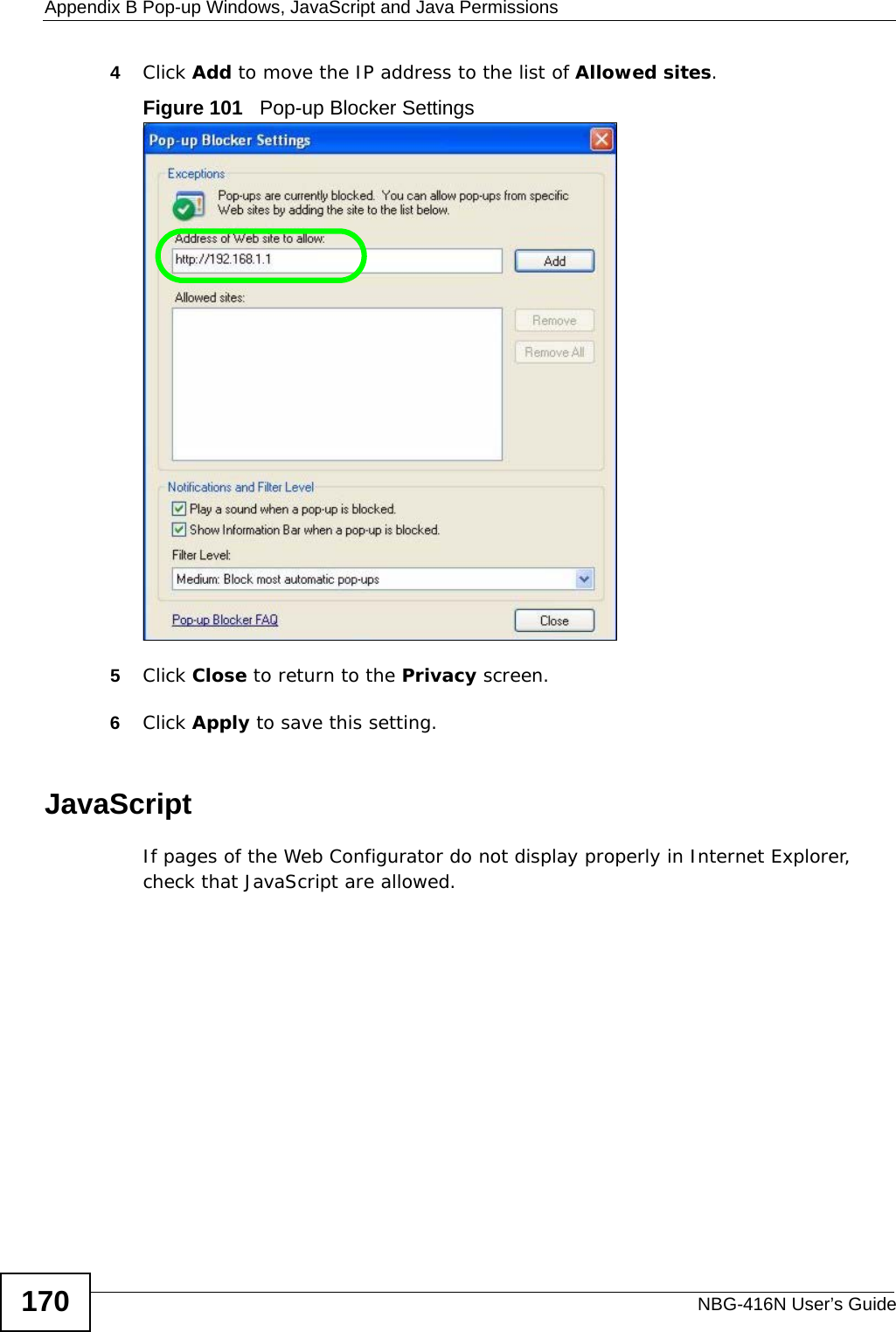 Appendix B Pop-up Windows, JavaScript and Java PermissionsNBG-416N User’s Guide1704Click Add to move the IP address to the list of Allowed sites.Figure 101   Pop-up Blocker Settings5Click Close to return to the Privacy screen. 6Click Apply to save this setting. JavaScriptIf pages of the Web Configurator do not display properly in Internet Explorer, check that JavaScript are allowed. 