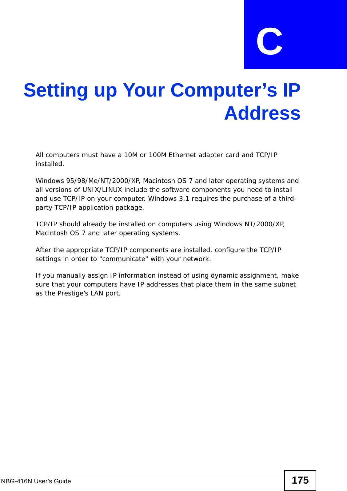 NBG-416N User’s Guide 175APPENDIX  C Setting up Your Computer’s IPAddressAll computers must have a 10M or 100M Ethernet adapter card and TCP/IP installed. Windows 95/98/Me/NT/2000/XP, Macintosh OS 7 and later operating systems and all versions of UNIX/LINUX include the software components you need to install and use TCP/IP on your computer. Windows 3.1 requires the purchase of a third-party TCP/IP application package.TCP/IP should already be installed on computers using Windows NT/2000/XP, Macintosh OS 7 and later operating systems.After the appropriate TCP/IP components are installed, configure the TCP/IP settings in order to &quot;communicate&quot; with your network. If you manually assign IP information instead of using dynamic assignment, make sure that your computers have IP addresses that place them in the same subnet as the Prestige’s LAN port.