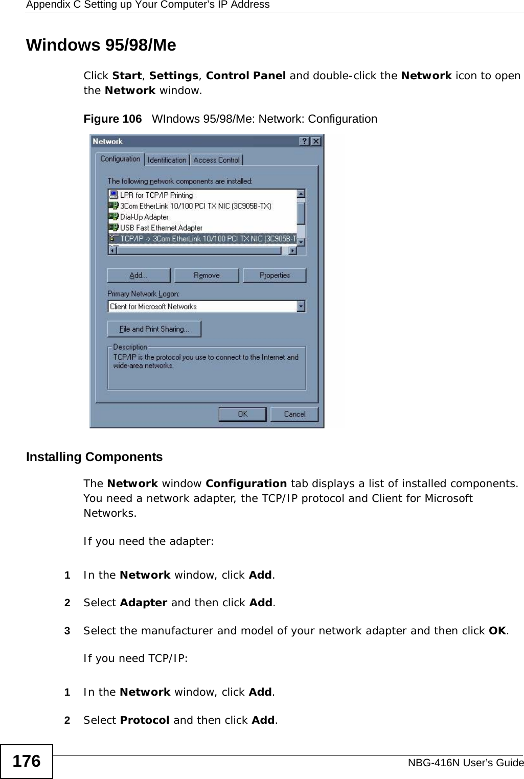 Appendix C Setting up Your Computer’s IP AddressNBG-416N User’s Guide176Windows 95/98/MeClick Start, Settings, Control Panel and double-click the Network icon to open the Network window.Figure 106   WIndows 95/98/Me: Network: ConfigurationInstalling ComponentsThe Network window Configuration tab displays a list of installed components. You need a network adapter, the TCP/IP protocol and Client for Microsoft Networks.If you need the adapter:1In the Network window, click Add.2Select Adapter and then click Add.3Select the manufacturer and model of your network adapter and then click OK.If you need TCP/IP:1In the Network window, click Add.2Select Protocol and then click Add.