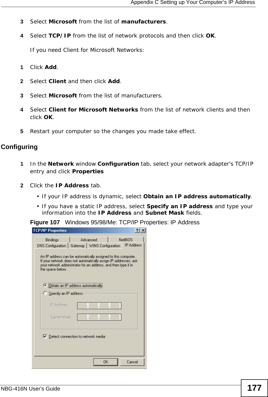  Appendix C Setting up Your Computer’s IP AddressNBG-416N User’s Guide 1773Select Microsoft from the list of manufacturers.4Select TCP/IP from the list of network protocols and then click OK.If you need Client for Microsoft Networks:1Click Add.2Select Client and then click Add.3Select Microsoft from the list of manufacturers.4Select Client for Microsoft Networks from the list of network clients and then click OK.5Restart your computer so the changes you made take effect.Configuring 1In the Network window Configuration tab, select your network adapter&apos;s TCP/IP entry and click Properties2Click the IP Address tab.• If your IP address is dynamic, select Obtain an IP address automatically. • If you have a static IP address, select Specify an IP address and type your information into the IP Address and Subnet Mask fields.Figure 107   Windows 95/98/Me: TCP/IP Properties: IP Address