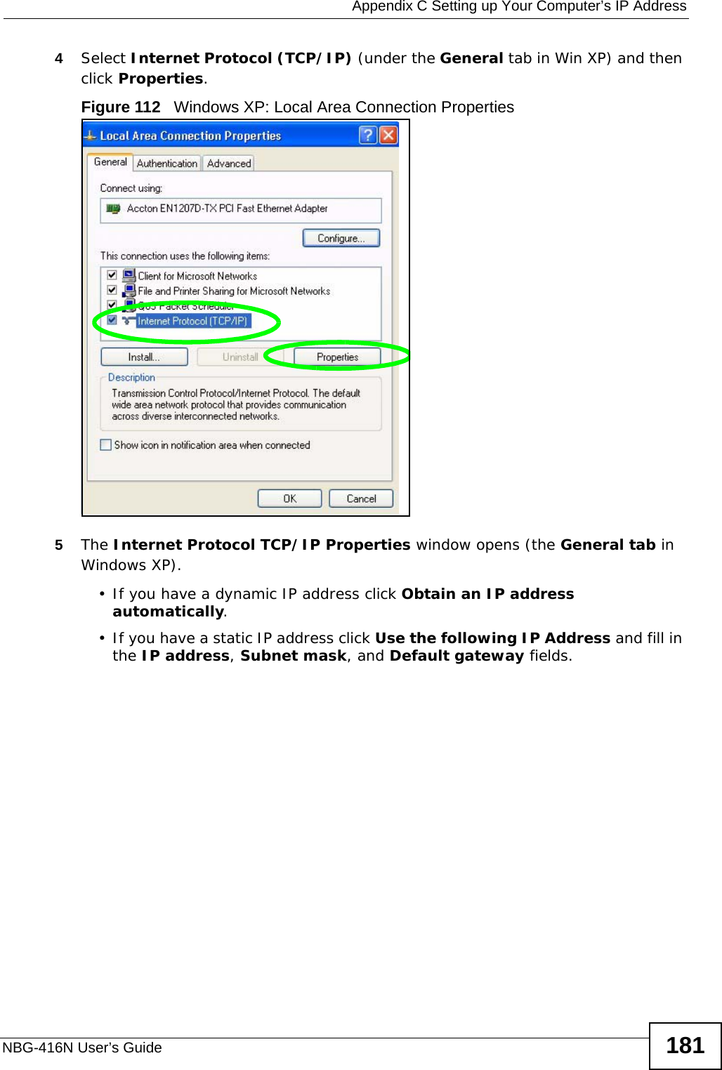  Appendix C Setting up Your Computer’s IP AddressNBG-416N User’s Guide 1814Select Internet Protocol (TCP/IP) (under the General tab in Win XP) and then click Properties.Figure 112   Windows XP: Local Area Connection Properties5The Internet Protocol TCP/IP Properties window opens (the General tab in Windows XP).• If you have a dynamic IP address click Obtain an IP address automatically.• If you have a static IP address click Use the following IP Address and fill in the IP address, Subnet mask, and Default gateway fields. 