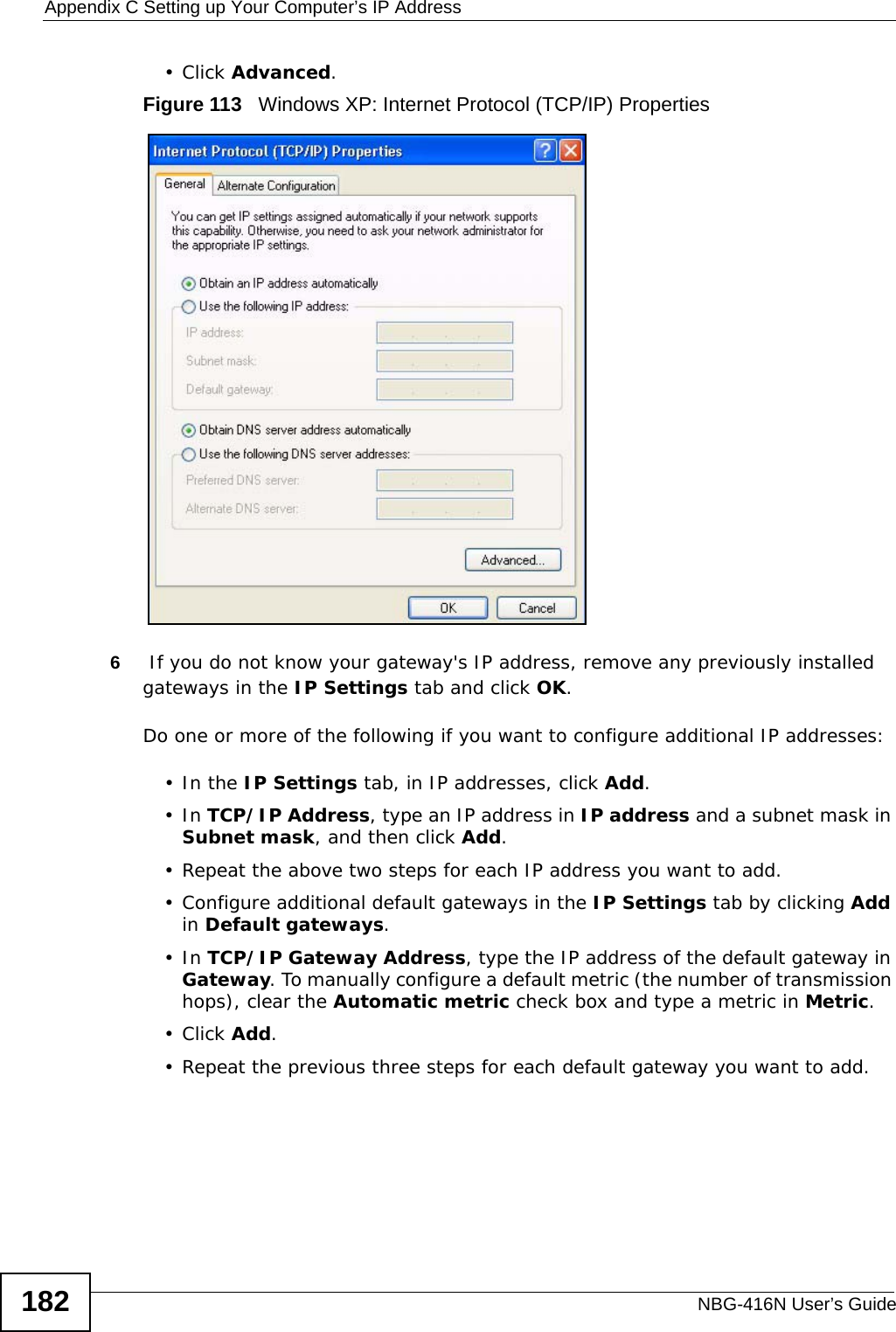 Appendix C Setting up Your Computer’s IP AddressNBG-416N User’s Guide182•Click Advanced.Figure 113   Windows XP: Internet Protocol (TCP/IP) Properties6 If you do not know your gateway&apos;s IP address, remove any previously installed gateways in the IP Settings tab and click OK.Do one or more of the following if you want to configure additional IP addresses:•In the IP Settings tab, in IP addresses, click Add.•In TCP/IP Address, type an IP address in IP address and a subnet mask in Subnet mask, and then click Add.• Repeat the above two steps for each IP address you want to add.• Configure additional default gateways in the IP Settings tab by clicking Add in Default gateways.•In TCP/IP Gateway Address, type the IP address of the default gateway in Gateway. To manually configure a default metric (the number of transmission hops), clear the Automatic metric check box and type a metric in Metric.•Click Add. • Repeat the previous three steps for each default gateway you want to add.
