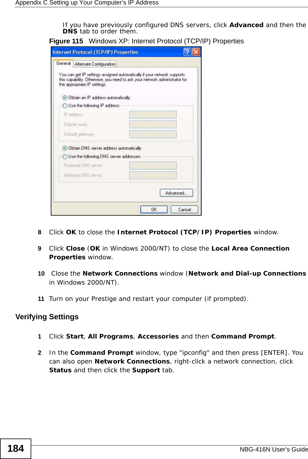 Appendix C Setting up Your Computer’s IP AddressNBG-416N User’s Guide184If you have previously configured DNS servers, click Advanced and then the DNS tab to order them.Figure 115   Windows XP: Internet Protocol (TCP/IP) Properties8Click OK to close the Internet Protocol (TCP/IP) Properties window.9Click Close (OK in Windows 2000/NT) to close the Local Area Connection Properties window.10  Close the Network Connections window (Network and Dial-up Connections in Windows 2000/NT).11 Turn on your Prestige and restart your computer (if prompted).Verifying Settings1Click Start, All Programs, Accessories and then Command Prompt.2In the Command Prompt window, type &quot;ipconfig&quot; and then press [ENTER]. You can also open Network Connections, right-click a network connection, click Status and then click the Support tab.