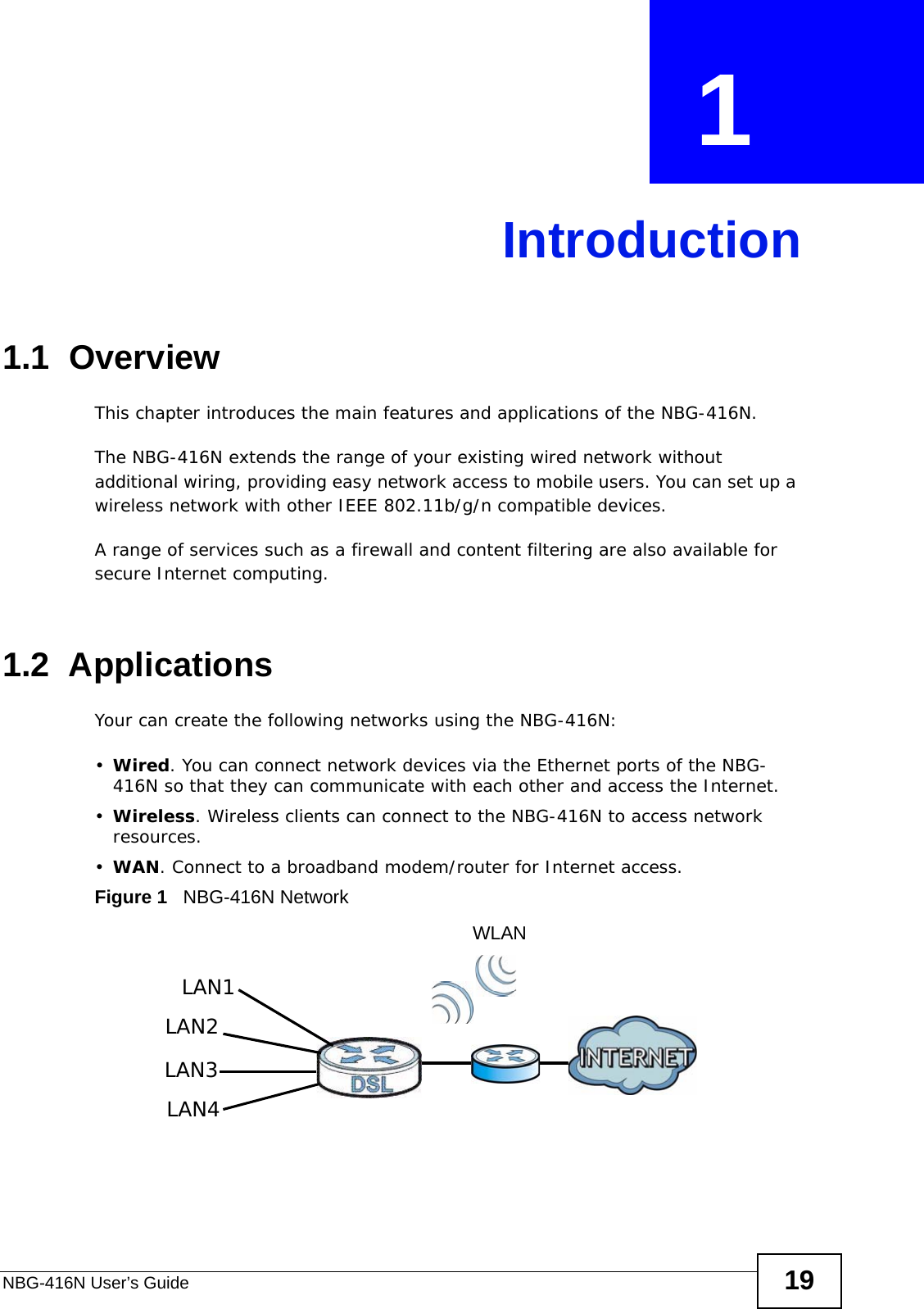 NBG-416N User’s Guide 19CHAPTER  1 Introduction1.1  OverviewThis chapter introduces the main features and applications of the NBG-416N.The NBG-416N extends the range of your existing wired network without additional wiring, providing easy network access to mobile users. You can set up a wireless network with other IEEE 802.11b/g/n compatible devices.A range of services such as a firewall and content filtering are also available for secure Internet computing.1.2  ApplicationsYour can create the following networks using the NBG-416N:•Wired. You can connect network devices via the Ethernet ports of the NBG-416N so that they can communicate with each other and access the Internet.•Wireless. Wireless clients can connect to the NBG-416N to access network resources.•WAN. Connect to a broadband modem/router for Internet access.Figure 1   NBG-416N NetworkLAN1LAN2LAN3LAN4WLAN