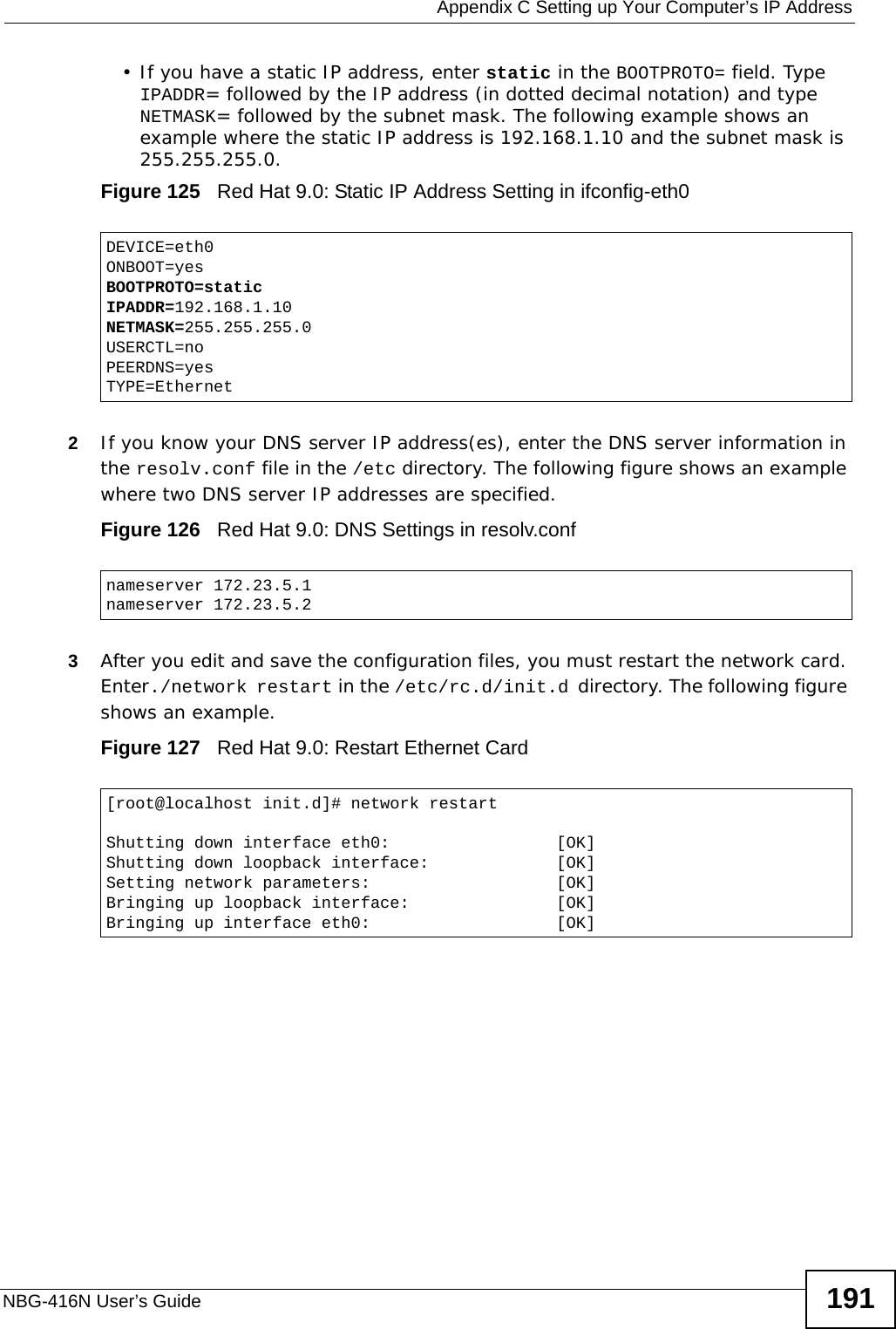  Appendix C Setting up Your Computer’s IP AddressNBG-416N User’s Guide 191• If you have a static IP address, enter static in the BOOTPROTO= field. Type IPADDR= followed by the IP address (in dotted decimal notation) and type NETMASK= followed by the subnet mask. The following example shows an example where the static IP address is 192.168.1.10 and the subnet mask is 255.255.255.0. Figure 125   Red Hat 9.0: Static IP Address Setting in ifconfig-eth0   2If you know your DNS server IP address(es), enter the DNS server information in the resolv.conf file in the /etc directory. The following figure shows an example where two DNS server IP addresses are specified.Figure 126   Red Hat 9.0: DNS Settings in resolv.conf   3After you edit and save the configuration files, you must restart the network card. Enter./network restart in the /etc/rc.d/init.d directory. The following figure shows an example.Figure 127   Red Hat 9.0: Restart Ethernet Card DEVICE=eth0ONBOOT=yesBOOTPROTO=staticIPADDR=192.168.1.10NETMASK=255.255.255.0USERCTL=noPEERDNS=yesTYPE=Ethernetnameserver 172.23.5.1nameserver 172.23.5.2[root@localhost init.d]# network restartShutting down interface eth0:                 [OK]Shutting down loopback interface:             [OK]Setting network parameters:                   [OK]Bringing up loopback interface:               [OK]Bringing up interface eth0:                   [OK]