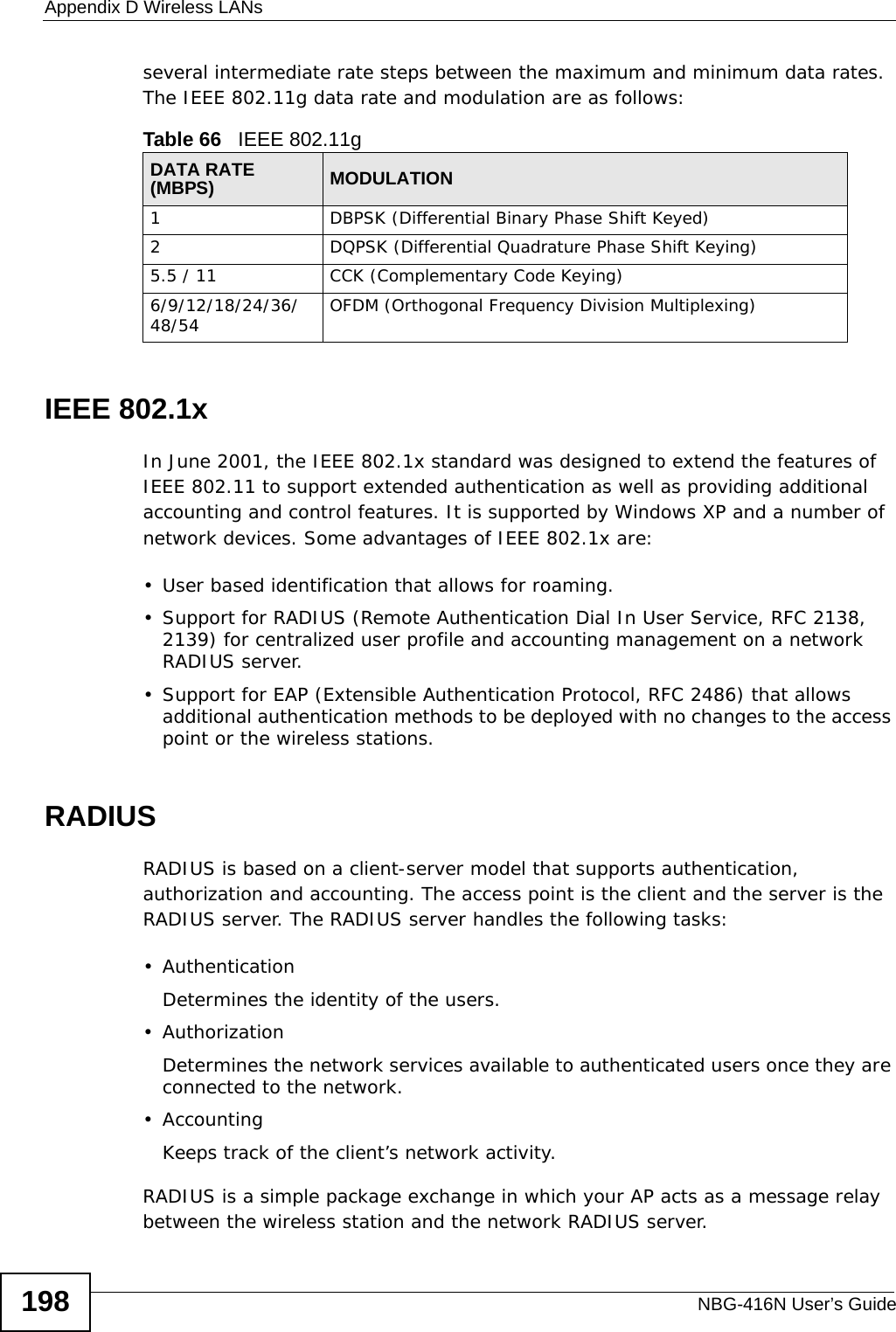 Appendix D Wireless LANsNBG-416N User’s Guide198several intermediate rate steps between the maximum and minimum data rates. The IEEE 802.11g data rate and modulation are as follows:IEEE 802.1xIn June 2001, the IEEE 802.1x standard was designed to extend the features of IEEE 802.11 to support extended authentication as well as providing additional accounting and control features. It is supported by Windows XP and a number of network devices. Some advantages of IEEE 802.1x are:• User based identification that allows for roaming.• Support for RADIUS (Remote Authentication Dial In User Service, RFC 2138, 2139) for centralized user profile and accounting management on a network RADIUS server. • Support for EAP (Extensible Authentication Protocol, RFC 2486) that allows additional authentication methods to be deployed with no changes to the access point or the wireless stations. RADIUSRADIUS is based on a client-server model that supports authentication, authorization and accounting. The access point is the client and the server is the RADIUS server. The RADIUS server handles the following tasks:• Authentication Determines the identity of the users.• AuthorizationDetermines the network services available to authenticated users once they are connected to the network.•AccountingKeeps track of the client’s network activity. RADIUS is a simple package exchange in which your AP acts as a message relay between the wireless station and the network RADIUS server. Table 66   IEEE 802.11gDATA RATE (MBPS) MODULATION1 DBPSK (Differential Binary Phase Shift Keyed)2 DQPSK (Differential Quadrature Phase Shift Keying)5.5 / 11 CCK (Complementary Code Keying) 6/9/12/18/24/36/48/54 OFDM (Orthogonal Frequency Division Multiplexing) 