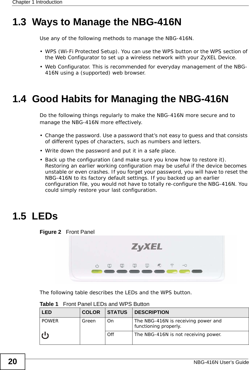 Chapter 1 IntroductionNBG-416N User’s Guide201.3  Ways to Manage the NBG-416NUse any of the following methods to manage the NBG-416N.• WPS (Wi-Fi Protected Setup). You can use the WPS button or the WPS section of the Web Configurator to set up a wireless network with your ZyXEL Device.• Web Configurator. This is recommended for everyday management of the NBG-416N using a (supported) web browser.1.4  Good Habits for Managing the NBG-416NDo the following things regularly to make the NBG-416N more secure and to manage the NBG-416N more effectively.• Change the password. Use a password that’s not easy to guess and that consists of different types of characters, such as numbers and letters.• Write down the password and put it in a safe place.• Back up the configuration (and make sure you know how to restore it). Restoring an earlier working configuration may be useful if the device becomes unstable or even crashes. If you forget your password, you will have to reset the NBG-416N to its factory default settings. If you backed up an earlier configuration file, you would not have to totally re-configure the NBG-416N. You could simply restore your last configuration.1.5  LEDsFigure 2   Front PanelThe following table describes the LEDs and the WPS button.Table 1   Front Panel LEDs and WPS ButtonLED COLOR STATUS DESCRIPTIONPOWER Green On The NBG-416N is receiving power and functioning properly. Off The NBG-416N is not receiving power.
