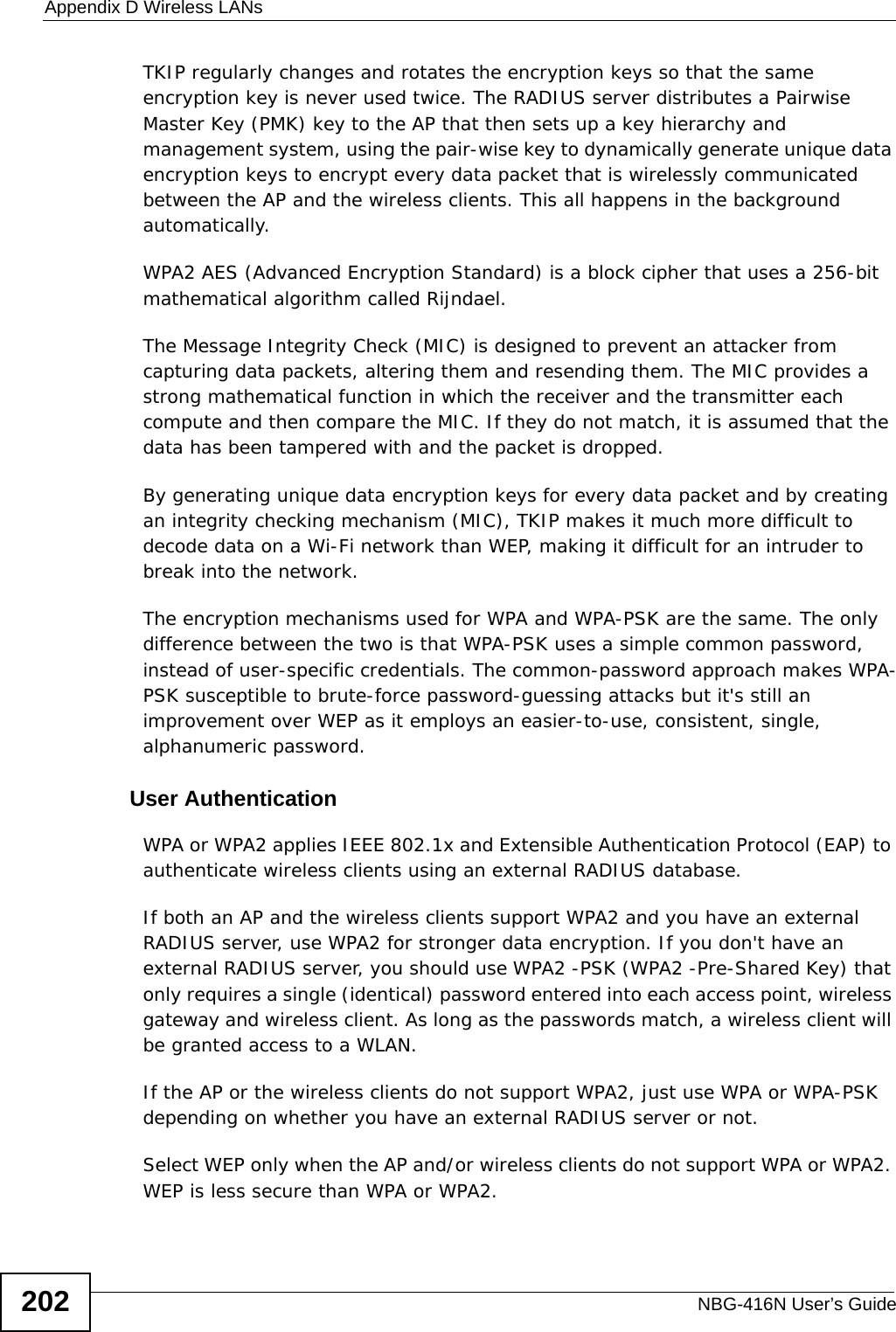 Appendix D Wireless LANsNBG-416N User’s Guide202TKIP regularly changes and rotates the encryption keys so that the same encryption key is never used twice. The RADIUS server distributes a Pairwise Master Key (PMK) key to the AP that then sets up a key hierarchy and management system, using the pair-wise key to dynamically generate unique data encryption keys to encrypt every data packet that is wirelessly communicated between the AP and the wireless clients. This all happens in the background automatically.WPA2 AES (Advanced Encryption Standard) is a block cipher that uses a 256-bit mathematical algorithm called Rijndael.The Message Integrity Check (MIC) is designed to prevent an attacker from capturing data packets, altering them and resending them. The MIC provides a strong mathematical function in which the receiver and the transmitter each compute and then compare the MIC. If they do not match, it is assumed that the data has been tampered with and the packet is dropped. By generating unique data encryption keys for every data packet and by creating an integrity checking mechanism (MIC), TKIP makes it much more difficult to decode data on a Wi-Fi network than WEP, making it difficult for an intruder to break into the network. The encryption mechanisms used for WPA and WPA-PSK are the same. The only difference between the two is that WPA-PSK uses a simple common password, instead of user-specific credentials. The common-password approach makes WPA-PSK susceptible to brute-force password-guessing attacks but it&apos;s still an improvement over WEP as it employs an easier-to-use, consistent, single, alphanumeric password.              User AuthenticationWPA or WPA2 applies IEEE 802.1x and Extensible Authentication Protocol (EAP) to authenticate wireless clients using an external RADIUS database. If both an AP and the wireless clients support WPA2 and you have an external RADIUS server, use WPA2 for stronger data encryption. If you don&apos;t have an external RADIUS server, you should use WPA2 -PSK (WPA2 -Pre-Shared Key) that only requires a single (identical) password entered into each access point, wireless gateway and wireless client. As long as the passwords match, a wireless client will be granted access to a WLAN. If the AP or the wireless clients do not support WPA2, just use WPA or WPA-PSK depending on whether you have an external RADIUS server or not.Select WEP only when the AP and/or wireless clients do not support WPA or WPA2. WEP is less secure than WPA or WPA2.