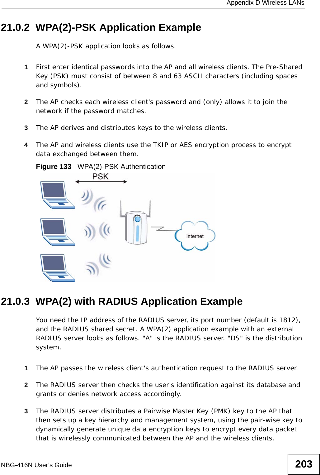  Appendix D Wireless LANsNBG-416N User’s Guide 20321.0.2  WPA(2)-PSK Application ExampleA WPA(2)-PSK application looks as follows.1First enter identical passwords into the AP and all wireless clients. The Pre-Shared Key (PSK) must consist of between 8 and 63 ASCII characters (including spaces and symbols).2The AP checks each wireless client&apos;s password and (only) allows it to join the network if the password matches.3The AP derives and distributes keys to the wireless clients.4The AP and wireless clients use the TKIP or AES encryption process to encrypt data exchanged between them.Figure 133   WPA(2)-PSK Authentication21.0.3  WPA(2) with RADIUS Application ExampleYou need the IP address of the RADIUS server, its port number (default is 1812), and the RADIUS shared secret. A WPA(2) application example with an external RADIUS server looks as follows. &quot;A&quot; is the RADIUS server. &quot;DS&quot; is the distribution system.1The AP passes the wireless client&apos;s authentication request to the RADIUS server.2The RADIUS server then checks the user&apos;s identification against its database and grants or denies network access accordingly.3The RADIUS server distributes a Pairwise Master Key (PMK) key to the AP that then sets up a key hierarchy and management system, using the pair-wise key to dynamically generate unique data encryption keys to encrypt every data packet that is wirelessly communicated between the AP and the wireless clients. 
