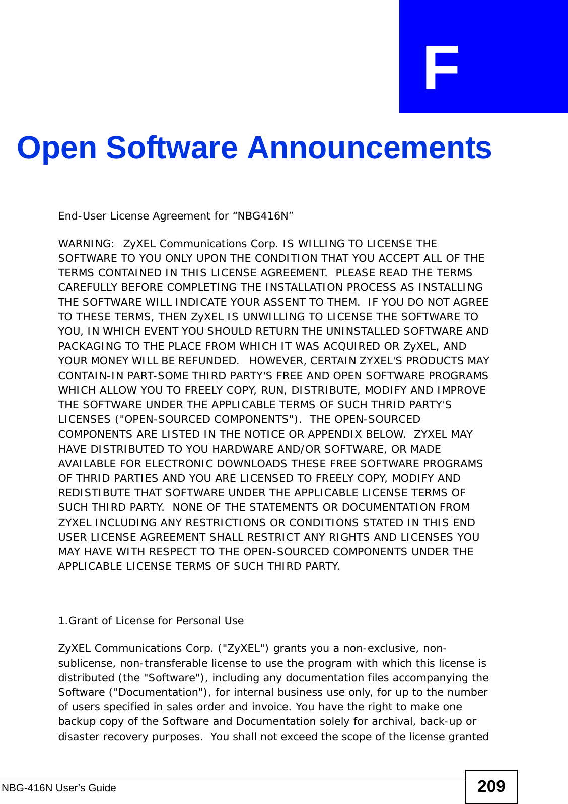 NBG-416N User’s Guide 209APPENDIX  F Open Software AnnouncementsEnd-User License Agreement for “NBG416N” WARNING:  ZyXEL Communications Corp. IS WILLING TO LICENSE THE SOFTWARE TO YOU ONLY UPON THE CONDITION THAT YOU ACCEPT ALL OF THE TERMS CONTAINED IN THIS LICENSE AGREEMENT.  PLEASE READ THE TERMS CAREFULLY BEFORE COMPLETING THE INSTALLATION PROCESS AS INSTALLING THE SOFTWARE WILL INDICATE YOUR ASSENT TO THEM.  IF YOU DO NOT AGREE TO THESE TERMS, THEN ZyXEL IS UNWILLING TO LICENSE THE SOFTWARE TO YOU, IN WHICH EVENT YOU SHOULD RETURN THE UNINSTALLED SOFTWARE AND PACKAGING TO THE PLACE FROM WHICH IT WAS ACQUIRED OR ZyXEL, AND YOUR MONEY WILL BE REFUNDED.   HOWEVER, CERTAIN ZYXEL&apos;S PRODUCTS MAY CONTAIN-IN PART-SOME THIRD PARTY&apos;S FREE AND OPEN SOFTWARE PROGRAMS WHICH ALLOW YOU TO FREELY COPY, RUN, DISTRIBUTE, MODIFY AND IMPROVE THE SOFTWARE UNDER THE APPLICABLE TERMS OF SUCH THRID PARTY&apos;S LICENSES (&quot;OPEN-SOURCED COMPONENTS&quot;).  THE OPEN-SOURCED COMPONENTS ARE LISTED IN THE NOTICE OR APPENDIX BELOW.  ZYXEL MAY HAVE DISTRIBUTED TO YOU HARDWARE AND/OR SOFTWARE, OR MADE AVAILABLE FOR ELECTRONIC DOWNLOADS THESE FREE SOFTWARE PROGRAMS OF THRID PARTIES AND YOU ARE LICENSED TO FREELY COPY, MODIFY AND REDISTIBUTE THAT SOFTWARE UNDER THE APPLICABLE LICENSE TERMS OF SUCH THIRD PARTY.  NONE OF THE STATEMENTS OR DOCUMENTATION FROM ZYXEL INCLUDING ANY RESTRICTIONS OR CONDITIONS STATED IN THIS END USER LICENSE AGREEMENT SHALL RESTRICT ANY RIGHTS AND LICENSES YOU MAY HAVE WITH RESPECT TO THE OPEN-SOURCED COMPONENTS UNDER THE APPLICABLE LICENSE TERMS OF SUCH THIRD PARTY.   1.Grant of License for Personal UseZyXEL Communications Corp. (&quot;ZyXEL&quot;) grants you a non-exclusive, non-sublicense, non-transferable license to use the program with which this license is distributed (the &quot;Software&quot;), including any documentation files accompanying the Software (&quot;Documentation&quot;), for internal business use only, for up to the number of users specified in sales order and invoice. You have the right to make one backup copy of the Software and Documentation solely for archival, back-up or disaster recovery purposes.  You shall not exceed the scope of the license granted 