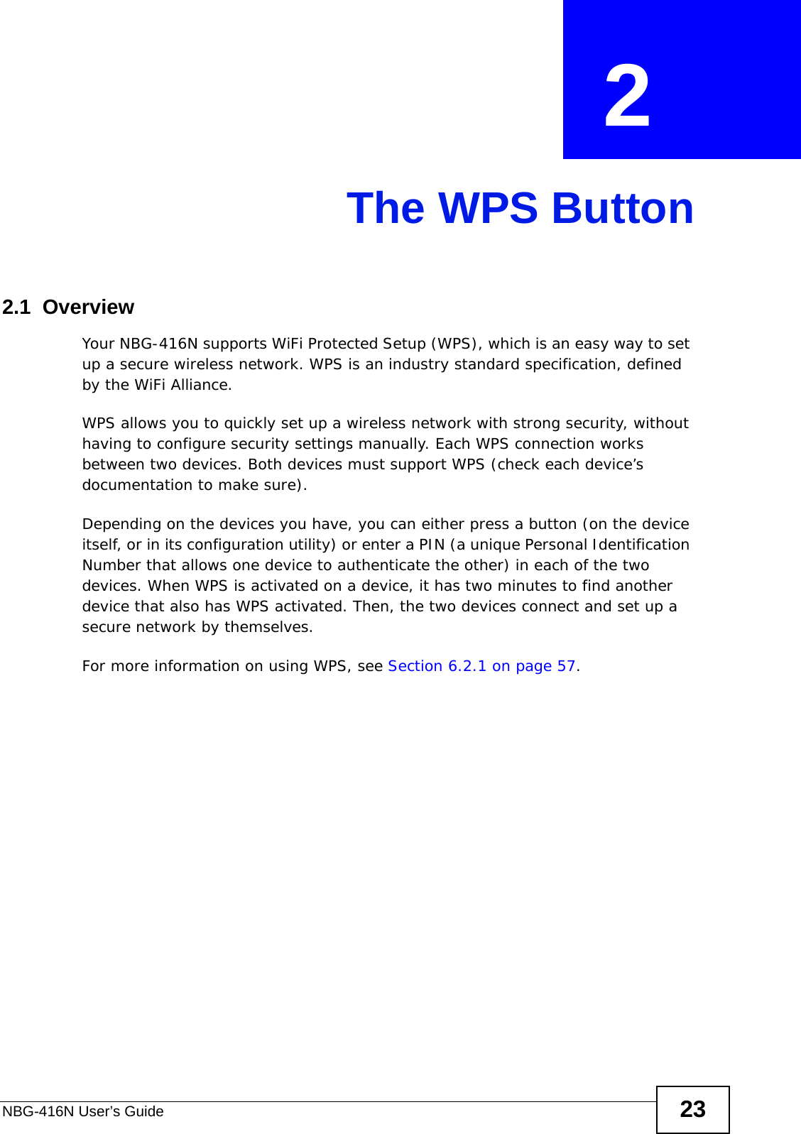 NBG-416N User’s Guide 23CHAPTER  2 The WPS Button2.1  OverviewYour NBG-416N supports WiFi Protected Setup (WPS), which is an easy way to set up a secure wireless network. WPS is an industry standard specification, defined by the WiFi Alliance.WPS allows you to quickly set up a wireless network with strong security, without having to configure security settings manually. Each WPS connection works between two devices. Both devices must support WPS (check each device’s documentation to make sure). Depending on the devices you have, you can either press a button (on the device itself, or in its configuration utility) or enter a PIN (a unique Personal Identification Number that allows one device to authenticate the other) in each of the two devices. When WPS is activated on a device, it has two minutes to find another device that also has WPS activated. Then, the two devices connect and set up a secure network by themselves.For more information on using WPS, see Section 6.2.1 on page 57.