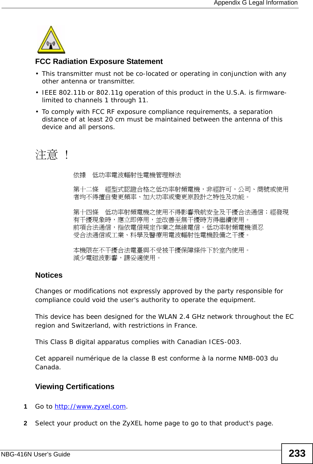  Appendix G Legal InformationNBG-416N User’s Guide 233FCC Radiation Exposure Statement• This transmitter must not be co-located or operating in conjunction with any other antenna or transmitter. • IEEE 802.11b or 802.11g operation of this product in the U.S.A. is firmware-limited to channels 1 through 11. • To comply with FCC RF exposure compliance requirements, a separation distance of at least 20 cm must be maintained between the antenna of this device and all persons. 注意 !依據  低功率電波輻射性電機管理辦法第十二條  經型式認證合格之低功率射頻電機，非經許可，公司、商號或使用者均不得擅自變更頻率、加大功率或變更原設計之特性及功能。第十四條  低功率射頻電機之使用不得影響飛航安全及干擾合法通信；經發現有干擾現象時，應立即停用，並改善至無干擾時方得繼續使用。前項合法通信，指依電信規定作業之無線電信。低功率射頻電機須忍受合法通信或工業、科學及醫療用電波輻射性電機設備之干擾。 本機限在不干擾合法電臺與不受被干擾保障條件下於室內使用。 減少電磁波影響，請妥適使用。Notices Changes or modifications not expressly approved by the party responsible for compliance could void the user&apos;s authority to operate the equipment.This device has been designed for the WLAN 2.4 GHz network throughout the EC region and Switzerland, with restrictions in France. This Class B digital apparatus complies with Canadian ICES-003.Cet appareil numérique de la classe B est conforme à la norme NMB-003 du Canada.Viewing Certifications1Go to http://www.zyxel.com.2Select your product on the ZyXEL home page to go to that product&apos;s page.