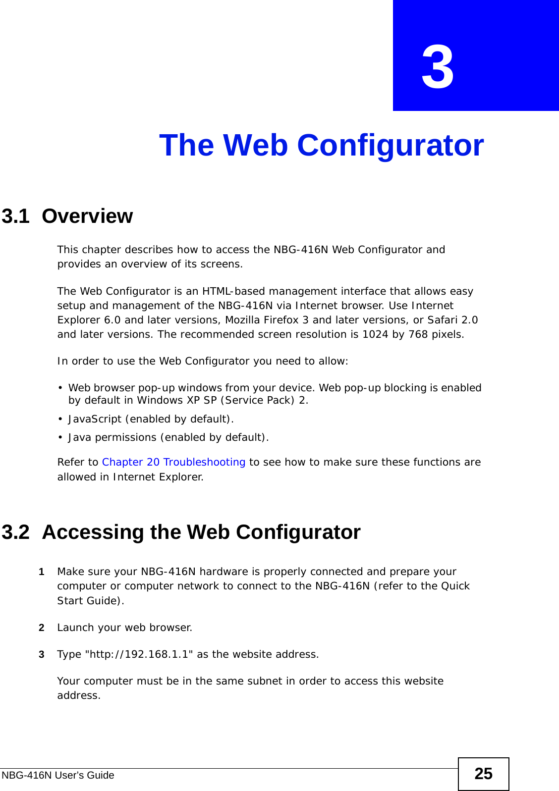 NBG-416N User’s Guide 25CHAPTER  3 The Web Configurator3.1  OverviewThis chapter describes how to access the NBG-416N Web Configurator and provides an overview of its screens.The Web Configurator is an HTML-based management interface that allows easy setup and management of the NBG-416N via Internet browser. Use Internet Explorer 6.0 and later versions, Mozilla Firefox 3 and later versions, or Safari 2.0 and later versions. The recommended screen resolution is 1024 by 768 pixels.In order to use the Web Configurator you need to allow:• Web browser pop-up windows from your device. Web pop-up blocking is enabled by default in Windows XP SP (Service Pack) 2.• JavaScript (enabled by default).• Java permissions (enabled by default).Refer to Chapter 20 Troubleshooting to see how to make sure these functions are allowed in Internet Explorer.3.2  Accessing the Web Configurator1Make sure your NBG-416N hardware is properly connected and prepare your computer or computer network to connect to the NBG-416N (refer to the Quick Start Guide).2Launch your web browser.3Type &quot;http://192.168.1.1&quot; as the website address. Your computer must be in the same subnet in order to access this website address.