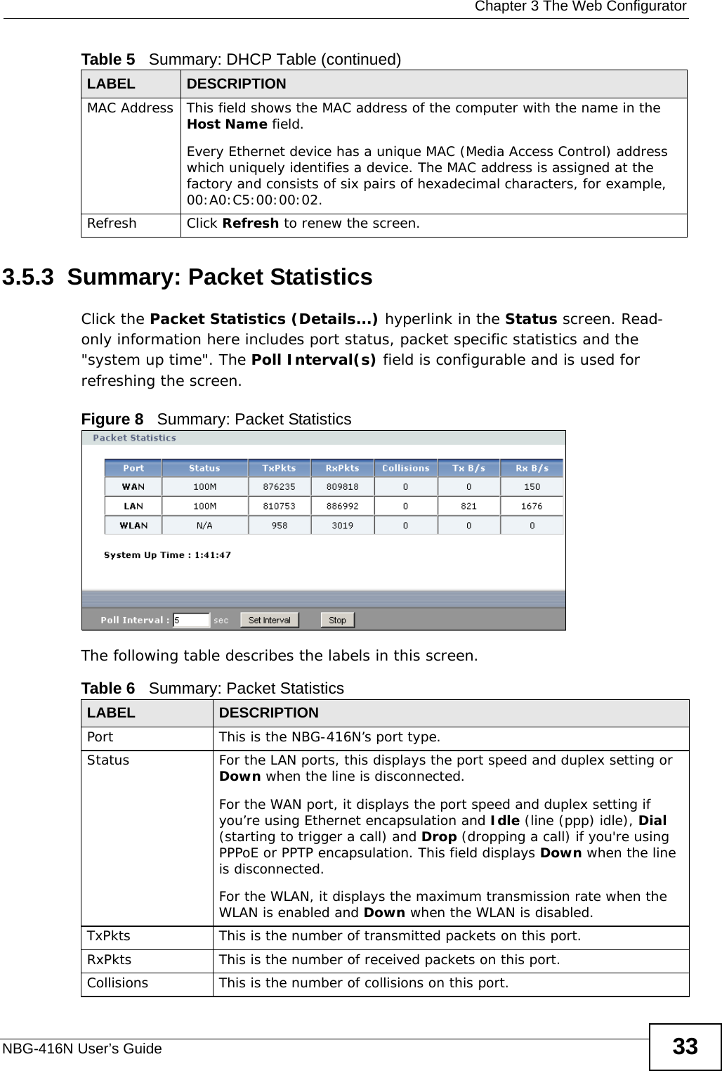  Chapter 3 The Web ConfiguratorNBG-416N User’s Guide 333.5.3  Summary: Packet Statistics   Click the Packet Statistics (Details...) hyperlink in the Status screen. Read-only information here includes port status, packet specific statistics and the &quot;system up time&quot;. The Poll Interval(s) field is configurable and is used for refreshing the screen.Figure 8   Summary: Packet Statistics The following table describes the labels in this screen.MAC Address This field shows the MAC address of the computer with the name in the Host Name field.Every Ethernet device has a unique MAC (Media Access Control) address which uniquely identifies a device. The MAC address is assigned at the factory and consists of six pairs of hexadecimal characters, for example, 00:A0:C5:00:00:02.Refresh Click Refresh to renew the screen. Table 5   Summary: DHCP Table (continued)LABEL  DESCRIPTIONTable 6   Summary: Packet StatisticsLABEL DESCRIPTIONPort This is the NBG-416N’s port type.Status  For the LAN ports, this displays the port speed and duplex setting or Down when the line is disconnected.For the WAN port, it displays the port speed and duplex setting if you’re using Ethernet encapsulation and Idle (line (ppp) idle), Dial (starting to trigger a call) and Drop (dropping a call) if you&apos;re using PPPoE or PPTP encapsulation. This field displays Down when the line is disconnected.For the WLAN, it displays the maximum transmission rate when the WLAN is enabled and Down when the WLAN is disabled.TxPkts  This is the number of transmitted packets on this port.RxPkts  This is the number of received packets on this port.Collisions  This is the number of collisions on this port.
