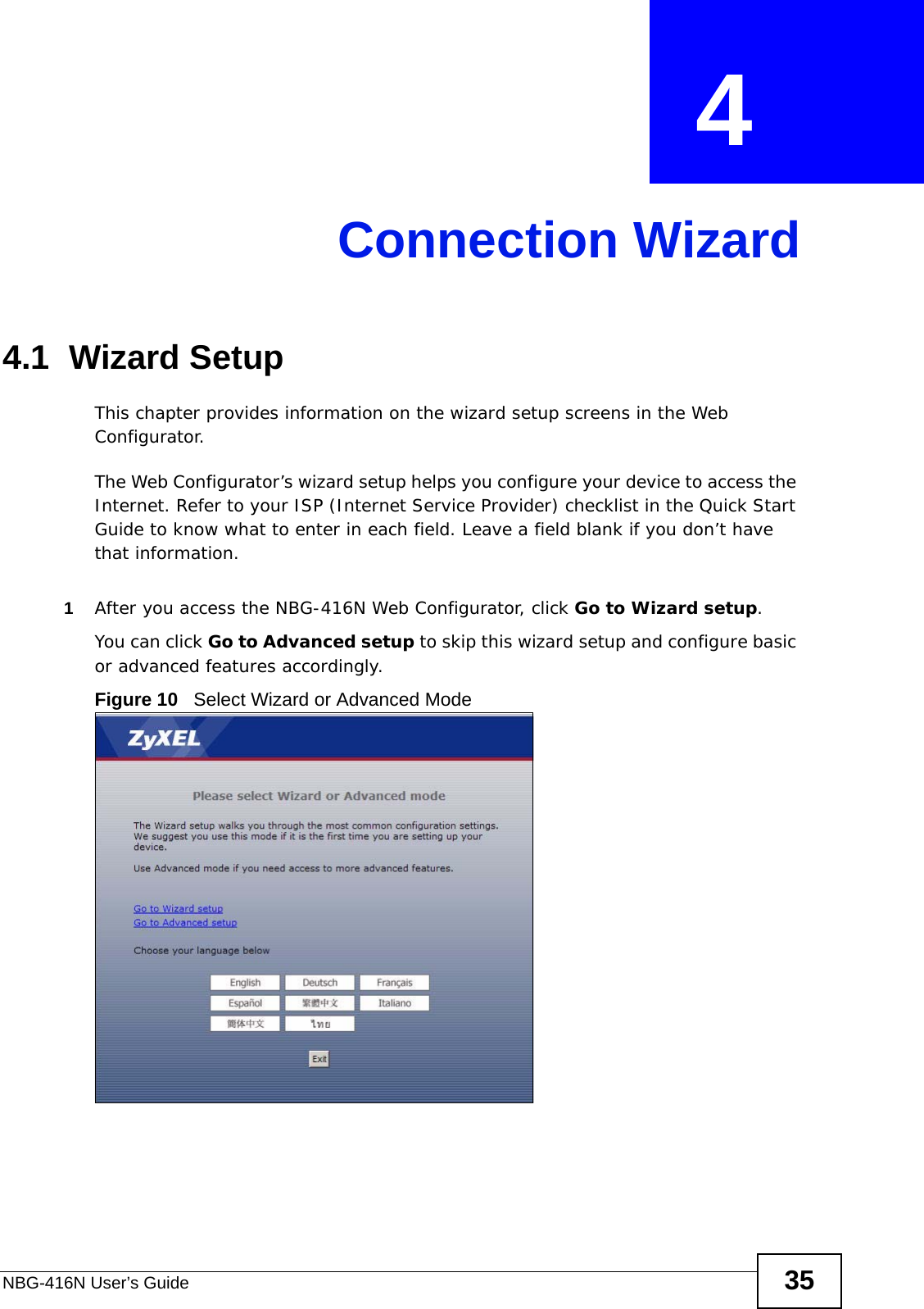 NBG-416N User’s Guide 35CHAPTER  4 Connection Wizard4.1  Wizard SetupThis chapter provides information on the wizard setup screens in the Web Configurator.The Web Configurator’s wizard setup helps you configure your device to access the Internet. Refer to your ISP (Internet Service Provider) checklist in the Quick Start Guide to know what to enter in each field. Leave a field blank if you don’t have that information.1After you access the NBG-416N Web Configurator, click Go to Wizard setup.You can click Go to Advanced setup to skip this wizard setup and configure basic or advanced features accordingly.Figure 10   Select Wizard or Advanced Mode
