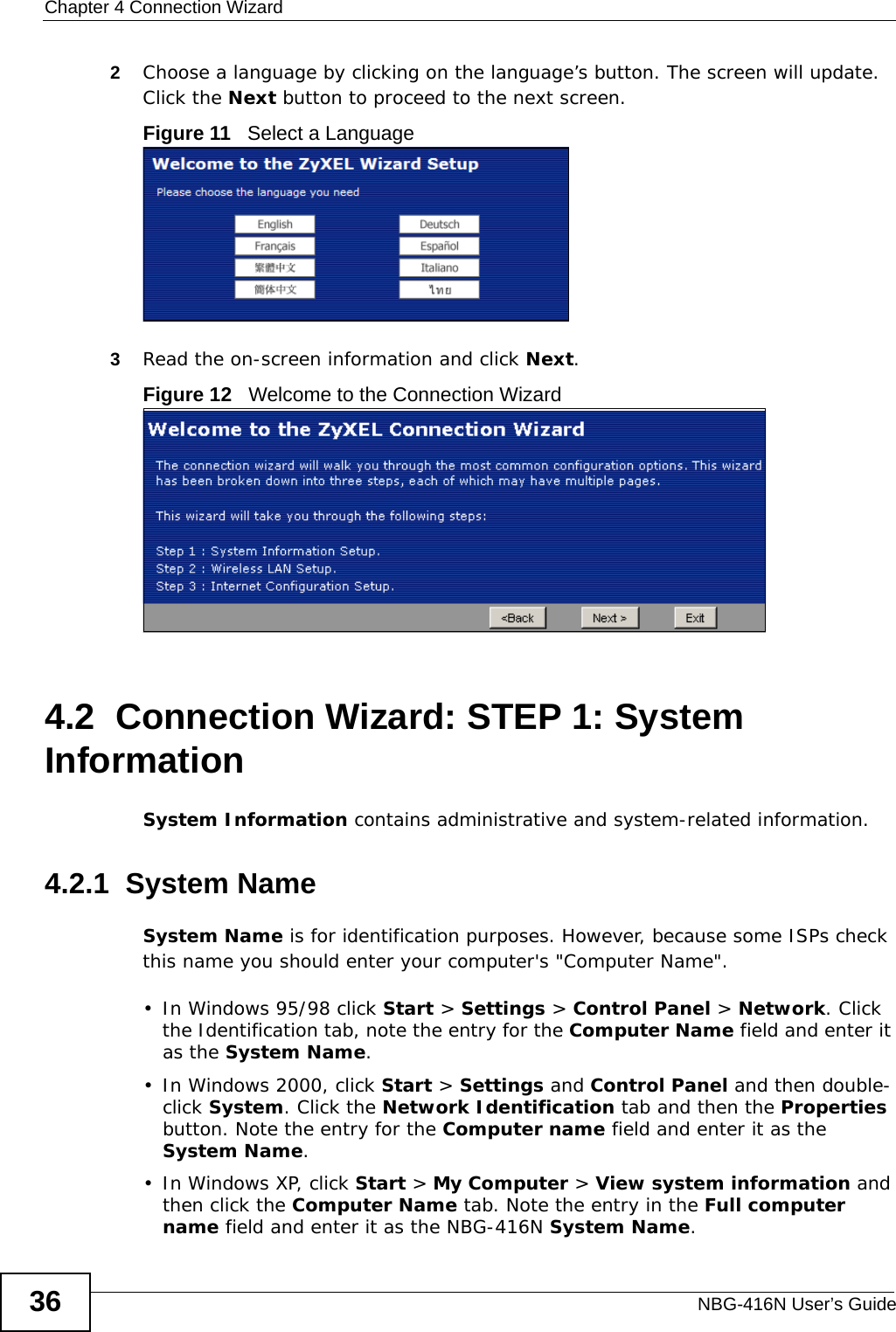 Chapter 4 Connection WizardNBG-416N User’s Guide362Choose a language by clicking on the language’s button. The screen will update. Click the Next button to proceed to the next screen.Figure 11   Select a Language3Read the on-screen information and click Next.Figure 12   Welcome to the Connection Wizard4.2  Connection Wizard: STEP 1: System InformationSystem Information contains administrative and system-related information.4.2.1  System NameSystem Name is for identification purposes. However, because some ISPs check this name you should enter your computer&apos;s &quot;Computer Name&quot;. • In Windows 95/98 click Start &gt; Settings &gt; Control Panel &gt; Network. Click the Identification tab, note the entry for the Computer Name field and enter it as the System Name.• In Windows 2000, click Start &gt; Settings and Control Panel and then double-click System. Click the Network Identification tab and then the Properties button. Note the entry for the Computer name field and enter it as the System Name.• In Windows XP, click Start &gt; My Computer &gt; View system information and then click the Computer Name tab. Note the entry in the Full computer name field and enter it as the NBG-416N System Name.
