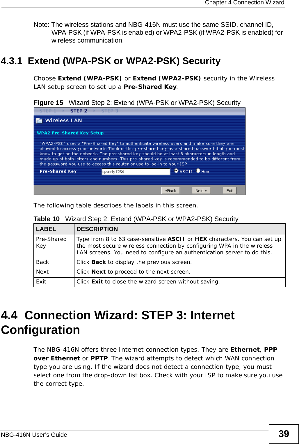  Chapter 4 Connection WizardNBG-416N User’s Guide 39Note: The wireless stations and NBG-416N must use the same SSID, channel ID, WPA-PSK (if WPA-PSK is enabled) or WPA2-PSK (if WPA2-PSK is enabled) for wireless communication.4.3.1  Extend (WPA-PSK or WPA2-PSK) SecurityChoose Extend (WPA-PSK) or Extend (WPA2-PSK) security in the Wireless LAN setup screen to set up a Pre-Shared Key.Figure 15   Wizard Step 2: Extend (WPA-PSK or WPA2-PSK) SecurityThe following table describes the labels in this screen. 4.4  Connection Wizard: STEP 3: Internet ConfigurationThe NBG-416N offers three Internet connection types. They are Ethernet, PPP over Ethernet or PPTP. The wizard attempts to detect which WAN connection type you are using. If the wizard does not detect a connection type, you must select one from the drop-down list box. Check with your ISP to make sure you use the correct type.Table 10   Wizard Step 2: Extend (WPA-PSK or WPA2-PSK) SecurityLABEL DESCRIPTIONPre-Shared Key Type from 8 to 63 case-sensitive ASCII or HEX characters. You can set up the most secure wireless connection by configuring WPA in the wireless LAN screens. You need to configure an authentication server to do this.Back Click Back to display the previous screen.Next Click Next to proceed to the next screen. Exit Click Exit to close the wizard screen without saving.